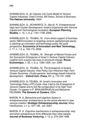 298
AVNIMELECH, G. An Industry Life Cycle Model of Venture
Capital Industries. Cited 3 times. MA thesis, School of Business,
The Hebrew University, 2004.
AVNIMELECH, G.; SCHWARTZ, D.; Bar-El, R. Entrepreneurial
High-tech Cluster Development: Israel's Experience with Venture
Capital and Technological Incubators. European Planning
Studies, v. 15, n. 9, p. 1181-1198. 2006.
AVNIMELECH, G.; TEUBAL, M. From direct support of business
sector R&D/innovation to targeting venture capital/private equity:
a catching-up innovation and technology policy life cycle
perspective. Economics of Innovation and New Technology,
v. 17, n. 1-2, p. 153-172. 2008.
AVNIMELECH, G.; TEUBAL, M. Strength of Market Forces and
the Successful Emergence of Israel´s Venture Capital Industry:
insights from a policy-led casa of structural change. Revue
Economique, v. 55, n. 6, p. 1265-1300. nov. 2004.
AVNIMELECH, G.; TEUBAL, M. The Emergence of Israel's
Venture Capital Industry: How Policy Can Influence High-Tech
Cluster Dynamics. Cluster genesis: technology-based industrial
development. - Oxford Univ. Press, NY, p. 172-191. 2006.
AVNIMELECH, G.;TEUBAL, M. Israel's Innovation and
Technology Policy (ITP) Cycle: How it led to the Emergence of
Venture Capital and to the Re-configuration of its High Tech
Cluster. To appear in P. BRAUNERHJELM and Maryanne
FELDMAN, The Genesis of Clusters. 2004.
BARON, R. A. Behavioral and cognitive factors in
entrepreneurship: entrepreneurs as the active element in new
venture creation. Strategic Entrepreneurship Journal, Wiley
InterScience, v.1, p. 167–182. set. 2007.
BARON, R. A. Cognitive mechanisms in entrepreneurship: why
and when entrepreneurs think differently than other people.
Journal of Business Venturing, v. 13, p. 275–294.1998.
 