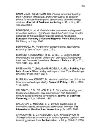 299
BAUM, J.A.C.; SILVERMAN, B.S. Picking winners or building
them? Alliance, intellectual, and human capital as selection
criteria in venture financing and performance of biotechnology
startups. Journal of Business Venturing, v. 19, n. 3, p. 411-
436. may 2004.
BEHRENDT, H.; et al. Capital market processes and regional
innovation systems: Hypotheses about the Zurich case. In: 40th
Congress of the European Regional Science Association.
European Monetary Union and Regional Policy, Barcelona, p.
20, 29 aug. – 1 sep. 2000.
BERNARDEZ, M. The power of entrepreneurial ecosystems:
extracting “booms” from “busts”. 25 p.
BERTONI, F.; COLOMBO, M. G.; GRILLI, L. Venture capital
financing and the growth of high-tech start-ups: Disentangling
treatment from selection effects. Research Policy, v. 40, n. 7, p.
1028-1043. sep. 2011.
BRESNAHAN, T. (Ed.); GAMBARDELLA, A. (Ed.). Building high
tech clusters: Silicon Valley and beyond. New York: Cambridge
University Press, 2007. 369 p.
BURG, Urs Von; KENNEY, M. Venture capital and the birth of the
local area networking industry. Research Policy, v. 29, p. 1135-
1155. 2000.
CALBRAITH, C.S.; DE NOBLE, A. F. Competitive strategy and
flexible manufacturing: new dimensions in high-technology
venture-based economic development. Journal of Business
Venturing, v. 7, p. 387-404. 1992.
CALLAHAN, J.; MUEGGE, S. V. Venture capital´s role in
innovation: issues, research and stakeholder interests. The
International Handbook on Innovation, p. 641-663. 2003.
CARAYANNIS, E. G.; KASSICIEH, S. K.; RADOSEVICH, R.
Strategic alliances as a source of early-stage seed capital in new
technology-based firms. Technovation, v. 20, p. 603–615. 2000.
 
