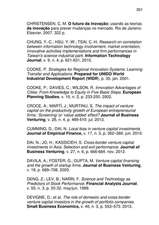 301
CHRISTENSEN, C. M. O futuro da inovação: usando as teorias
da inovação para prever mudanças no mercado. Rio de Janeiro:
Elsevier, 2007. 322 p.
CHUNG, Y.-C.; HSU, Y.-W.; TSAI, C.-H. Research on correlation
between information technology involvement, market orientation,
innovative activities implementations and firm performances in
Taiwan's science industrial park. Information Technology
Journal, v. 9, n. 4, p. 621-631, 2010.
COOKE, P. Strategies for Regional Innovation Systems: Learning
Transfer and Applications. Prepared for UNIDO World
Industrial Development Report (WIDR), p. 35. jan. 2001.
COOKE, P.; DAVIES, C.; WILSON, R. Innovation Advantages of
Cities: From Knowledge to Equity in Five Basic Steps. European
Planning Studies, v. 10, n. 2, p. 233-250. 2002.
CROCE, A.; MARTÍ, J.; MURTINU, S. The impact of venture
capital on the productivity growth of European entrepreneurial
firms: ‘Screening’ or ‘value added’ effect? Journal of Business
Venturing, v. 28, n. 4, p. 489-510. jul. 2013.
CUMMING, D.; DAI, N. Local bias in venture capital investments.
Journal of Empirical Finance, v. 17, n. 3, p. 362–380. jun. 2010.
DAI, N.; JO, H.; KASSICIEH, S. Cross-border venture capital
investments in Asia: Selection and exit performance. Journal of
Business Venturing, v. 27, n. 6, p. 666-684. nov. 2012.
DAVILA, A.; FOSTER, G.; GUPTA, M. Venture capital financing
and the growth of startup firms. Journal of Business Venturing,
v. 18, p. 689–708. 2003.
DENG, Z.; LEV, B.; NARIN, F. Science and Technology as
Predictors of Stock Performance. Financial Analysts Journal,
v. 55, n. 3, p. 20-32. may/jun. 1999.
DEVIGNE, D.; et al. The role of domestic and cross-border
venture capital investors in the growth of portfolio companies.
Small Business Economics, v. 40, n. 3, p. 553–573. 2013.
 