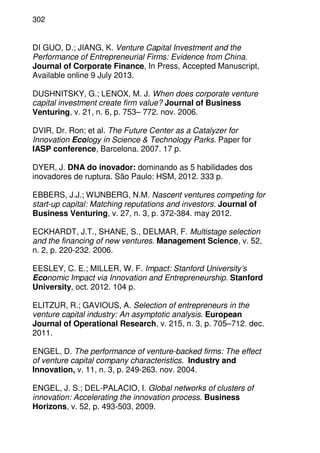 302
DI GUO, D.; JIANG, K. Venture Capital Investment and the
Performance of Entrepreneurial Firms: Evidence from China.
Journal of Corporate Finance, In Press, Accepted Manuscript,
Available online 9 July 2013.
DUSHNITSKY, G.; LENOX, M. J. When does corporate venture
capital investment create firm value? Journal of Business
Venturing, v. 21, n. 6, p. 753– 772. nov. 2006.
DVIR, Dr. Ron; et al. The Future Center as a Catalyzer for
Innovation Ecology in Science & Technology Parks. Paper for
IASP conference, Barcelona. 2007. 17 p.
DYER, J. DNA do inovador: dominando as 5 habilidades dos
inovadores de ruptura. São Paulo: HSM, 2012. 333 p.
EBBERS, J.J.; WIJNBERG, N.M. Nascent ventures competing for
start-up capital: Matching reputations and investors. Journal of
Business Venturing, v. 27, n. 3, p. 372-384. may 2012.
ECKHARDT, J.T., SHANE, S., DELMAR, F. Multistage selection
and the financing of new ventures. Management Science, v. 52,
n. 2, p. 220-232. 2006.
EESLEY, C. E.; MILLER, W. F. Impact: Stanford University’s
Economic Impact via Innovation and Entrepreneurship. Stanford
University, oct. 2012. 104 p.
ELITZUR, R.; GAVIOUS, A. Selection of entrepreneurs in the
venture capital industry: An asymptotic analysis. European
Journal of Operational Research, v. 215, n. 3, p. 705–712. dec.
2011.
ENGEL, D. The performance of venture-backed firms: The effect
of venture capital company characteristics. Industry and
Innovation, v. 11, n. 3, p. 249-263. nov. 2004.
ENGEL, J. S.; DEL-PALACIO, I. Global networks of clusters of
innovation: Accelerating the innovation process. Business
Horizons, v. 52, p. 493-503, 2009.
 