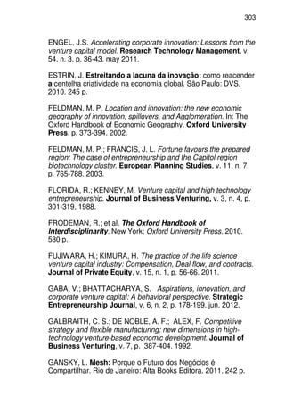 303
ENGEL, J.S. Accelerating corporate innovation: Lessons from the
venture capital model. Research Technology Management, v.
54, n. 3, p. 36-43. may 2011.
ESTRIN, J. Estreitando a lacuna da inovação: como reacender
a centelha criatividade na economia global. São Paulo: DVS,
2010. 245 p.
FELDMAN, M. P. Location and innovation: the new economic
geography of innovation, spillovers, and Agglomeration. In: The
Oxford Handbook of Economic Geography. Oxford University
Press. p. 373-394. 2002.
FELDMAN, M. P.; FRANCIS, J. L. Fortune favours the prepared
region: The case of entrepreneurship and the Capitol region
biotechnology cluster. European Planning Studies, v. 11, n. 7,
p. 765-788. 2003.
FLORIDA, R.; KENNEY, M. Venture capital and high technology
entrepreneurship. Journal of Business Venturing, v. 3, n. 4, p.
301-319, 1988.
FRODEMAN, R.; et al. The Oxford Handbook of
Interdisciplinarity. New York: Oxford University Press. 2010.
580 p.
FUJIWARA, H.; KIMURA, H. The practice of the life science
venture capital industry: Compensation, Deal flow, and contracts.
Journal of Private Equity, v. 15, n. 1, p. 56-66. 2011.
GABA, V.; BHATTACHARYA, S. Aspirations, innovation, and
corporate venture capital: A behavioral perspective. Strategic
Entrepreneurship Journal, v. 6, n. 2, p. 178-199. jun. 2012.
GALBRAITH, C. S.; DE NOBLE, A. F.; ALEX, F. Competitive
strategy and flexible manufacturing: new dimensions in high-
technology venture-based economic development. Journal of
Business Venturing, v. 7, p. 387-404. 1992.
GANSKY, L. Mesh: Porque o Futuro dos Negócios é
Compartilhar. Rio de Janeiro: Alta Books Editora. 2011. 242 p.
 