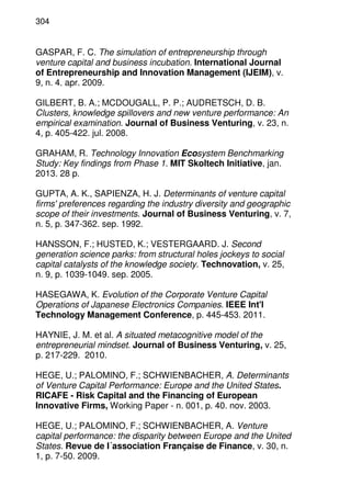 304
GASPAR, F. C. The simulation of entrepreneurship through
venture capital and business incubation. International Journal
of Entrepreneurship and Innovation Management (IJEIM), v.
9, n. 4. apr. 2009.
GILBERT, B. A.; MCDOUGALL, P. P.; AUDRETSCH, D. B.
Clusters, knowledge spillovers and new venture performance: An
empirical examination. Journal of Business Venturing, v. 23, n.
4, p. 405-422. jul. 2008.
GRAHAM, R. Technology Innovation Ecosystem Benchmarking
Study: Key findings from Phase 1. MIT Skoltech Initiative, jan.
2013. 28 p.
GUPTA, A. K., SAPIENZA, H. J. Determinants of venture capital
firms' preferences regarding the industry diversity and geographic
scope of their investments. Journal of Business Venturing, v. 7,
n. 5, p. 347-362. sep. 1992.
HANSSON, F.; HUSTED, K.; VESTERGAARD. J. Second
generation science parks: from structural holes jockeys to social
capital catalysts of the knowledge society. Technovation, v. 25,
n. 9, p. 1039-1049. sep. 2005.
HASEGAWA, K. Evolution of the Corporate Venture Capital
Operations of Japanese Electronics Companies. IEEE Int'l
Technology Management Conference, p. 445-453. 2011.
HAYNIE, J. M. et al. A situated metacognitive model of the
entrepreneurial mindset. Journal of Business Venturing, v. 25,
p. 217-229. 2010.
HEGE, U.; PALOMINO, F.; SCHWIENBACHER, A. Determinants
of Venture Capital Performance: Europe and the United States.
RICAFE - Risk Capital and the Financing of European
Innovative Firms, Working Paper - n. 001, p. 40. nov. 2003.
HEGE, U.; PALOMINO, F.; SCHWIENBACHER, A. Venture
capital performance: the disparity between Europe and the United
States. Revue de I´association Française de Finance, v. 30, n.
1, p. 7-50. 2009.
 