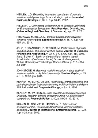 305
HENLEY, L.G. Extending innovation boundaries: Corporate
venture capital gives large firms a strategic option. Journal of
Business Strategy, v. 28, n. 5, p. 36-43. 2007.
HIELEMA, L. Connecting Entrepreneurs to Success Optimizing
an Entrepreneurial Ecosystem. Past President, Orlando, Inc.
(Orlando Regional Chamber of Commerce), apr. 2013. 23 p.
HIRUKAWA, M.; UEDA, M. Venture Capital and Innovation:
Which Is First? Pacific Economic Review, v. 16, n. 4, p. 421-
465. oct. 2011.
JELIC, R.; SAADOUNI, B.; WRIGHT, M. Performance of private
to public MBOs: The role of venture capital. Journal of Business
Finance and Accounting, v. 32, n. 3-4, p. 643-681. apr. 2005.
Jiang, B.; Hu, Y. Study on the stability of venture capital
firms'cluster. (Conference Paper) School of Management,
Wuhan University of Technology, Wuhan, China, p. 312 – 314.
Jul. 2011.
JOHNSTONE, H. Business model innovation: A case study of
venture capital in a depleted community. Venture Capital, v. 15,
n. 1, p. 77-90. jan. 2013.
KENNEY, M.; BURG, Urs von. Technology, entrepreneurship and
path dependence: industrial clustering in Silicon Valley and Route
128. Industrial and Corporate Change, v. 8 n. 1. 1999.
KENNEY, M.; PATTON, D. Does inventor ownership encourage
university research-derived entrepreneurship? A six university
comparison. Research Policy, v. 40, p.1100-1112. 2011.
KHANIN, D., OGILVIE, K., LEIBSOHN, D. International
entrepreneurship, venture capital networks, and reinvestment
decisions. Journal of International Entrepreneurship, v. 10, n.
1, p. 1-24. mar. 2012.
 