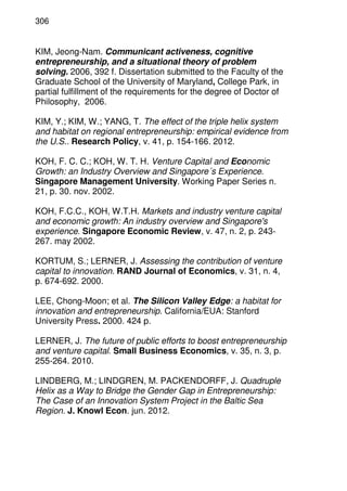306
KIM, Jeong-Nam. Communicant activeness, cognitive
entrepreneurship, and a situational theory of problem
solving. 2006, 392 f. Dissertation submitted to the Faculty of the
Graduate School of the University of Maryland, College Park, in
partial fulfillment of the requirements for the degree of Doctor of
Philosophy, 2006.
KIM, Y.; KIM, W.; YANG, T. The effect of the triple helix system
and habitat on regional entrepreneurship: empirical evidence from
the U.S.. Research Policy, v. 41, p. 154-166. 2012.
KOH, F. C. C.; KOH, W. T. H. Venture Capital and Economic
Growth: an Industry Overview and Singapore´s Experience.
Singapore Management University. Working Paper Series n.
21, p. 30. nov. 2002.
KOH, F.C.C., KOH, W.T.H. Markets and industry venture capital
and economic growth: An industry overview and Singapore's
experience. Singapore Economic Review, v. 47, n. 2, p. 243-
267. may 2002.
KORTUM, S.; LERNER, J. Assessing the contribution of venture
capital to innovation. RAND Journal of Economics, v. 31, n. 4,
p. 674-692. 2000.
LEE, Chong-Moon; et al. The Silicon Valley Edge: a habitat for
innovation and entrepreneurship. California/EUA: Stanford
University Press. 2000. 424 p.
LERNER, J. The future of public efforts to boost entrepreneurship
and venture capital. Small Business Economics, v. 35, n. 3, p.
255-264. 2010.
LINDBERG, M.; LINDGREN, M. PACKENDORFF, J. Quadruple
Helix as a Way to Bridge the Gender Gap in Entrepreneurship:
The Case of an Innovation System Project in the Baltic Sea
Region. J. Knowl Econ. jun. 2012.
 
