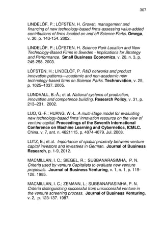 307
LINDELÖF, P.; LÖFSTEN, H. Growth, management and
financing of new technology-based firms-assessing value-added
contributions of firms located on and off Science Parks. Omega,
v. 30, p. 143-154. 2002.
LINDELÖF, P.; LÖFSTEN, H. Science Park Location and New
Technology-Based Firms in Sweden - Implications for Strategy
and Performance. Small Business Economics, v. 20, n. 3, p.
245-258. 2003.
LÖFSTEN, H.; LINDELÖF, P. R&D networks and product
innovation patterns—academic and non-academic new
technology-based firms on Science Parks. Technovation, v. 25,
p. 1025–1037. 2005.
LUNDVALL, B.-Å.; et al. National systems of production,
innovation and competence building. Research Policy, v. 31, p.
213–231. 2002.
LUO, G.-F.; HUANG, W.-L. A multi-stage model for evaluating
new technology-based firms' innovation resource on the view of
venture capital. Proceedings of the Seventh International
Conference on Machine Learning and Cybernetics, ICMLC.
China. v. 7, ant. n. 4621115, p. 4074-4079. Jul. 2008.
LUTZ, E.; et al. Importance of spatial proximity between venture
capital investors and investees in German. Journal of Business
Research, p. 1-9, 2012.
MACMILLAN, I. C.; SIEGEL, R.; SUBBANARASIMHA, P. N.
Criteria used by venture Capitalists to evaluate new venture
proposals. Journal of Business Venturing, v. 1, n. 1, p. 119-
128. 1985.
MACMILLAN, I. C.; ZEMANN, L.; SUBBANARASIMHA, P. N.
Criteria distinguishing successful from unsuccessful venture in
the venture screening process. Journal of Business Venturing,
v. 2, p. 123-137. 1987.
 