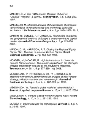 308
MALECKI, E. J. The R&D Location Decision of the Firm
“Creative” Regions - a Survey. Technovation, v. 6, p. 205-222.
1987.
MALEKDAR, M. Strategic analysis of the presence of corporate
venture capital in Iranian science and technology parks and
incubators. Life Science Journal, v. 9, n. 3, p. 1854-1859. 2012.
MARTIN, R.; SUNLEY, P.; TURNER, D. Taking risks in regions:
the geographical anatomy of Europe´s emerging venture capital
market. Journal of Economic Geography, v. 2, p. 121-150.
2002.
MASON, C. M.; HARRISON, R. T. Closing the Regional Equity
Capital Gap: The Role of Informal Venture Capital. Small
Business Economics, v. 7 p. 153-172. 1995.
MCADAM, M.; MCADAM, R. High tech start-ups in University
Science Park incubators: The relationship between the start-up's
lifecycle progression and use of the incubator's resources.
Technovation, v. 28, n. 5, p. 277-290. may 2008.
MCDOUGALL, P. P.; ROBINSON JR., R. B.; DeNISI, A. S.
Modeling new venture performance: an analysis of new venture
strategy, industry structure, and venture origin. Journal of
Business Venturing, v. 7, n. 4, p. 267-289. jul. 1992.
MEGGINSON, W. Toward a global model of venture capital?
Journal of applied corporate finance, v. 16, n. 1, p. 8-26. 2004.
MIDDLETON, A. Venture Capital from the Ground Floor. Nature
Biotechnology, v. 10, n. 3, p. 281-282. 1992.
MOSCO, V. Citizenship and the technopoles. Javnost, v. 4, n. 4,
p. 35-45. 1997.
 