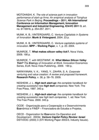 309
MOTOHASHI, K. The role of science park in innovation
performance of start-up firms: An empirical analysis of Tsinghua
Science Park in Beijing. Proceedings – 2011, 4th International
Conference on Information Management, Innovation
Management and Industrial Engineering, ICInVC 2011 3, art.
no. 6116918, p. 254-257. 2011.
MUNK, K. B.; VINTERGAARD, C. Venture Capitalists in Systems
of Innovation. Munk & Vintergaard, 2004. 23 p.
MUNK, K. B.; VINTERGAARD, C. Venture capitalists systems of
innovation. MPP – Working Paper, v. 1, p. 23. 2004.
MUNROE, T. What makes silicon valley tick?. Nova Visita,
2009. 190 p.
MUNROE, T. with WESTWINF, M. What Makes Silicon Valley
Tick? The Ecology of Innovation at Work. Innovation Economics
Series, EUA: Nova Vista Publishing., 2009. 190 p,
NARAYANAN, V. K.; YANG, Y.; ZAHRA, S. A. Corporate
venturing and value creation: A review and proposed framework.
Research Policy, v. 38, p. 58–76. 2009.
NESHEIM, J. L. High tech start-up: the complete handbook for
creating successful new high tech companies. New York: The
Free Press, 1997. 343 p.
NESHEIM, J. L. High-tech start-up: the complete handbook for
creating successful new high tech companies. 1. ed. New York:
The Free Press. 2000. 343 p.
OCDE - Organização para a Cooperação e o Desenvolvimento
Econômico e FINEP – Financiadora de Estudos e Projetos,
OECD - Organization for Economic Co-Operation and
Development . 2003d. Venture Capital Policy Review: Israel.
DSTI/DOC (2003) 3 (STI Working Paper 2003/3, Industry Issues).
 