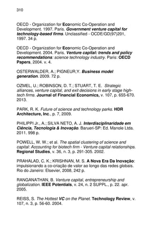 310
OECD - Organization for Economic Co-Operation and
Development. 1997. Paris. Government venture capital for
technology-based firms. Unclassified - OCDE/GD(97)201,
1997. 34 p.
OECD - Organization for Economic Co-Operation and
Development. 2004. Paris. Venture capital: trends and policy
recommendations: science technology industry. Paris: OECD
Papers, 2004. v. 4.
OSTERWALDER, A.; PIGNEUR,Y. Business model
generation. 2009. 72 p.
OZMEL, U.; ROBINSON, D. T.; STUART, T. E. Strategic
alliances, venture capital, and exit decisions in early stage high-
tech firms. Journal of Financial Economics, v. 107, p. 655-670.
2013.
PARK, R. K. Future of science and technology parks. HDR
Architecture, Inc., p. 7, 2009.
PHILIPPI Jr., A.; SILVA NETO, A. J. Interdisciplinaridade em
Ciência, Tecnologia & Inovação. Barueri-SP: Ed. Manole Ltda.
2011. 998 p.
POWELL, W. W.; et al. The spatial clustering of science and
capital: Accounting for biotech firm - Venture capital relationships.
Regional Studies, v. 36, n. 3, p. 291-305. 2002.
PRAHALAD, C. K.; KRISHNAN, M. S. A Nova Era Da Inovação:
impulsionando a co-criação de valor ao longo das redes globais.
Rio do Janeiro: Elsevier, 2008, 242 p.
RANGANATHAN, B. Venture capital, entrepreneurship and
globalization. IEEE Potentials, v. 24, n. 2 SUPPL., p. 22. apr.
2005.
REISS, S. The Hottest VC on the Planet. Technology Review, v.
107, n. 3, p. 56-60. 2004.
 