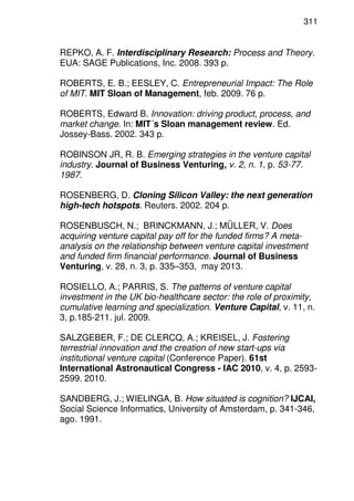 311
REPKO, A. F. Interdisciplinary Research: Process and Theory.
EUA: SAGE Publications, Inc. 2008. 393 p.
ROBERTS, E. B.; EESLEY, C. Entrepreneurial Impact: The Role
of MIT. MIT Sloan of Management, feb. 2009. 76 p.
ROBERTS, Edward B. Innovation: driving product, process, and
market change. In: MIT´s Sloan management review. Ed.
Jossey-Bass. 2002. 343 p.
ROBINSON JR, R. B. Emerging strategies in the venture capital
industry. Journal of Business Venturing, v. 2, n. 1, p. 53-77.
1987.
ROSENBERG, D. Cloning Silicon Valley: the next generation
high-tech hotspots. Reuters. 2002. 204 p.
ROSENBUSCH, N.; BRINCKMANN, J.; MÜLLER, V. Does
acquiring venture capital pay off for the funded firms? A meta-
analysis on the relationship between venture capital investment
and funded firm financial performance. Journal of Business
Venturing, v. 28, n. 3, p. 335–353, may 2013.
ROSIELLO, A.; PARRIS, S. The patterns of venture capital
investment in the UK bio-healthcare sector: the role of proximity,
cumulative learning and specialization. Venture Capital, v. 11, n.
3, p.185-211. jul. 2009.
SALZGEBER, F.; DE CLERCQ, A.; KREISEL, J. Fostering
terrestrial innovation and the creation of new start-ups via
institutional venture capital (Conference Paper). 61st
International Astronautical Congress - IAC 2010, v. 4, p. 2593-
2599. 2010.
SANDBERG, J.; WIELINGA, B. How situated is cognition? IJCAI,
Social Science Informatics, University of Amsterdam, p. 341-346,
ago. 1991.
 