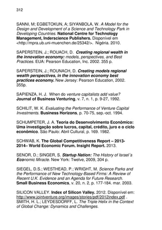 312
SANNI, M; EGBETOKUN, A; SIYANBOLA, W. A Model for the
Design and Development of a Science and Technology Park in
Developing Countries. National Centre for Technology
Management, Inderscience Publishers. Disponível em
<http://mpra.ub.uni-muenchen.de/25342/>. Nigéria. 2010.
SAPERSTEIN, J.; ROUACH, D. Creating regional wealth in
the innovation economy: models, perspectives, and Best
Practices. EUA: Pearson Education, Inc. 2002. 355 p.
SAPERSTEIN, J.; ROUNACH, D. Creating models regional
wealth perspectives, in the innovation economy best
practices economy. New Jersey: Pearson Education, 2002.
355p.
SAPIENZA, H. J. When do venture capitalists add value?
Journal of Business Venturing, v. 7, n. 1, p. 9-27, 1992.
SCHILIT, W. K. Evaluating the Performance of Venture Capital
Investments. Business Horizons, p. 70-75, sep.-oct. 1994.
SCHUMPETER, J. A. Teoria do Desenvolvimento Econômico:
Uma investigação sobre lucros, capital, crédito, juro e o ciclo
econômico. São Paulo: Abril Cultural, p. 169. 1982.
SCHWAB, K. The Global Competitiveness Report – 2013-
2014– World Economic Forum. Insight Report. 2013.
SENOR, D.; SINGER, S. Startup Nation: The History of Israel´s
Economic Miracle. New York: Twelve, 2009, 304 p.
SIEGEL, D.S.; WESTHEAD, P.; WRIGHT, M. Science Parks and
the Performance of New Technology-Based Firms: A Review of
Recent U.K. Evidence and an Agenda for Future Research.
Small Business Economics, v. 20, n. 2, p. 177-184. mar. 2003.
SILICON VALLEY. Index of Silicon Valley. 2012. Disponível em:
http://www.jointventure.org/images/stories/pdf/2012index.pdf .
SMITH, H. L.; LEYDESDORFF, L. The Triple Helix in the Context
of Global Change: Dynamics and Challenges.
 