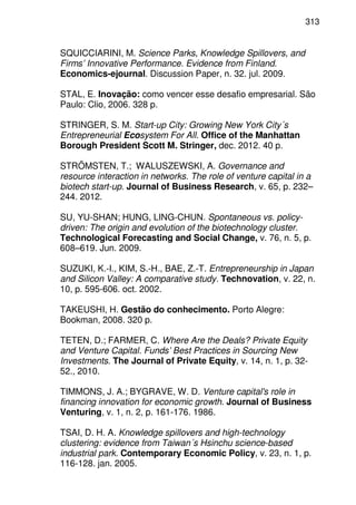 313
SQUICCIARINI, M. Science Parks, Knowledge Spillovers, and
Firms’ Innovative Performance. Evidence from Finland.
Economics-ejournal. Discussion Paper, n. 32. jul. 2009.
STAL, E. Inovação: como vencer esse desafio empresarial. São
Paulo: Clio, 2006. 328 p.
STRINGER, S. M. Start-up City: Growing New York City´s
Entrepreneurial Ecosystem For All. Office of the Manhattan
Borough President Scott M. Stringer, dec. 2012. 40 p.
STRÖMSTEN, T.; WALUSZEWSKI, A. Governance and
resource interaction in networks. The role of venture capital in a
biotech start-up. Journal of Business Research, v. 65, p. 232–
244. 2012.
SU, YU-SHAN; HUNG, LING-CHUN. Spontaneous vs. policy-
driven: The origin and evolution of the biotechnology cluster.
Technological Forecasting and Social Change, v. 76, n. 5, p.
608–619. Jun. 2009.
SUZUKI, K.-I., KIM, S.-H., BAE, Z.-T. Entrepreneurship in Japan
and Silicon Valley: A comparative study. Technovation, v. 22, n.
10, p. 595-606. oct. 2002.
TAKEUSHI, H. Gestão do conhecimento. Porto Alegre:
Bookman, 2008. 320 p.
TETEN, D.; FARMER, C. Where Are the Deals? Private Equity
and Venture Capital. Funds’ Best Practices in Sourcing New
Investments. The Journal of Private Equity, v. 14, n. 1, p. 32-
52., 2010.
TIMMONS, J. A.; BYGRAVE, W. D. Venture capital's role in
financing innovation for economic growth. Journal of Business
Venturing, v. 1, n. 2, p. 161-176. 1986.
TSAI, D. H. A. Knowledge spillovers and high-technology
clustering: evidence from Taiwan´s Hsinchu science-based
industrial park. Contemporary Economic Policy, v. 23, n. 1, p.
116-128. jan. 2005.
 