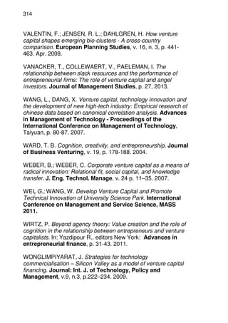 314
VALENTIN, F.; JENSEN, R. L.; DAHLGREN, H. How venture
capital shapes emerging bio-clusters - A cross-country
comparison. European Planning Studies, v. 16, n. 3, p. 441-
463. Apr. 2008.
VANACKER, T., COLLEWAERT, V., PAELEMAN, I. The
relationship between slack resources and the performance of
entrepreneurial firms: The role of venture capital and angel
investors. Journal of Management Studies, p. 27, 2013.
WANG, L., DANG, X. Venture capital, technology innovation and
the development of new high-tech industry: Empirical research of
chinese data based on canonical correlation analysis. Advances
in Management of Technology - Proceedings of the
International Conference on Management of Technology,
Taiyuan, p. 80-87. 2007.
WARD, T. B. Cognition, creativity, and entrepreneurship. Journal
of Business Venturing, v. 19, p. 178-188. 2004.
WEBER, B.; WEBER, C. Corporate venture capital as a means of
radical innovation: Relational fit, social capital, and knowledge
transfer. J. Eng. Technol. Manage, v. 24 p. 11–35. 2007.
WEI, G.; WANG, W. Develop Venture Capital and Promote
Technical Innovation of University Science Park. International
Conference on Management and Service Science, MASS
2011.
WIRTZ, P. Beyond agency theory: Value creation and the role of
cognition in the relationship between entrepreneurs and venture
capitalists. In: Yazdipour R., editors New York: Advances in
entrepreneurial finance, p. 31-43. 2011.
WONGLIMPIYARAT, J. Strategies for technology
commercialisation – Silicon Valley as a model of venture capital
financing. Journal: Int. J. of Technology, Policy and
Management, v.9, n.3, p.222–234. 2009.
 