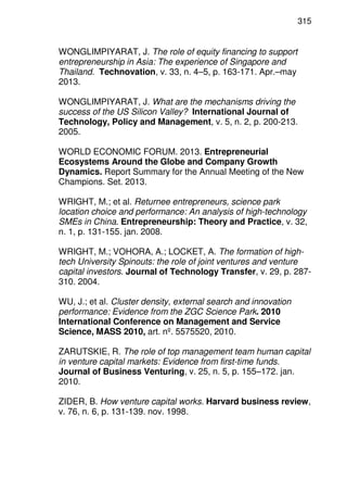 315
WONGLIMPIYARAT, J. The role of equity financing to support
entrepreneurship in Asia: The experience of Singapore and
Thailand. Technovation, v. 33, n. 4–5, p. 163-171. Apr.–may
2013.
WONGLIMPIYARAT, J. What are the mechanisms driving the
success of the US Silicon Valley? International Journal of
Technology, Policy and Management, v. 5, n. 2, p. 200-213.
2005.
WORLD ECONOMIC FORUM. 2013. Entrepreneurial
Ecosystems Around the Globe and Company Growth
Dynamics. Report Summary for the Annual Meeting of the New
Champions. Set. 2013.
WRIGHT, M.; et al. Returnee entrepreneurs, science park
location choice and performance: An analysis of high-technology
SMEs in China. Entrepreneurship: Theory and Practice, v. 32,
n. 1, p. 131-155. jan. 2008.
WRIGHT, M.; VOHORA, A.; LOCKET, A. The formation of high-
tech University Spinouts: the role of joint ventures and venture
capital investors. Journal of Technology Transfer, v. 29, p. 287-
310. 2004.
WU, J.; et al. Cluster density, external search and innovation
performance: Evidence from the ZGC Science Park. 2010
International Conference on Management and Service
Science, MASS 2010, art. nº. 5575520, 2010.
ZARUTSKIE, R. The role of top management team human capital
in venture capital markets: Evidence from first-time funds.
Journal of Business Venturing, v. 25, n. 5, p. 155–172. jan.
2010.
ZIDER, B. How venture capital works. Harvard business review,
v. 76, n. 6, p. 131-139. nov. 1998.
 