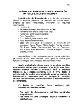 319
APÊNDICE B - INSTRUMENTO PARA ORIENTAÇÃO
DA PESQUISA SEMIESTRUTURADA
Identificação do Entrevistado – a fim de caracterizar
melhor a amostra pesquisa, foi realizado um cadastramento
simples de cada entrevistado, levantando as seguintes
informações:
Localização;
Experiência do entrevistado (anos em VC);
Tamanho da Carteira sob gestão (R$);
Número de Empresas investidas;
Foco Geográfico;
Foco de estágio de investimento;
Foco de setores investidos;
Ecos em que atua prospectando e investindo em
empresas: Porto Alegre, Florianópolis, Rio de Janeiro,
São Paulo, Recife, São José dos Campos, Campinas,
São Carlos, Belo Horizonte, Curitiba, Campina Grande,
Brasília, outros.
A partir deste ponto, passava-se para a fase de entrevista,
propriamente dita, estabelecendo uma questão básica para
balizar a interação fundamentada na seguinte questão:
Avalie a relevância e importância de se adotar medidas
relacionadas abaixo para promover a evolução dos Ecos,
visando melhor atender e contribuir com a Empresa
Inovadora e, consequentemente, com a InVC desde a
estruturação de fundos até o resultado global da carteira de
investimentos, passando pela na prospecção, seleção,
análise, monitoramento, desenvolvimento e desinvestimento
das empresas.
(*) Todas as questões foram avaliadas pelo
entrevistado de duas formas:
• Por meio de declarações e opiniões registradas
integralmente;
• Por meio de uma avaliação objetiva utilizando a
escala abaixo:
 