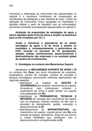 322
orientaram a elaboração do instrumento são apresentadas no
capítulo 5 e resultaram inicialmente da incorporação de
contribuições da bibliografia e das reflexões do autor. A partir da
aplicação do instrumento, foram agregadas as impressões e
opiniões obtidas a partir da interação com os entrevistados,
permitindo consolidar as proposições apresentadas no capítulo 5.
Avaliação de proposições de estratégias de apoio a
serem adotadas pelos Ecos de forma a ampliar os benefícios
para os EIs investidos por VC (*)
Avalie a relevância e importância de se adotar
estratégias de apoio a EI de forma a ampliar os
resultados e, consequentemente, a performance da
InVC, focando no processo de VC (prospecção,
seleção, análise, monitoramento, desenvolvimento e
desinvestimento das empresas) e no resultado global
da carteira de investimentos.
5. Estratégias no contexto dos Mecanismos Suporte
Aperfeiçoar os MECANISMOS SUPORTE DE APOIO a EI
no contexto dos Ecos, tais como incubadoras de empresas,
aceleradoras, centros de inovação, clusters de inovação e
parques tecnológicos, promovendo melhorias significativas nos
seguintes aspectos:
Aperfeiçoar os modelos de GESTÃO E
GOVERNANÇA dos próprios mecanismos de suporte,
tornando-os mais profissionais, eficazes e
sustentáveis de forma a poder prestar um suporte
mais adequados aos EIs;
Aperfeiçoar as FERRAMENTAS, TÉCNICAS E
MÉTODOS de interação dos mecanismos de suporte
com as empresas, visando contribuir de fato com o
processo de planejamento, gestão, execução e
desenvolvimento da EI;
Aperfeiçoamento da INFRAESTRUTURA dos
mecanismos de suporte, visando prover aos EIs uma
solução de espaço, laboratórios, áreas de uso comum
e outras facilidades que contribuam com o
desenvolvimento e competitividade da EI;
 