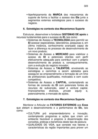 323
Aperfeiçoamento da MARCA dos mecanismos de
suporte de forma a facilitar o acesso dos EIs junto a
segmentos externos estratégicos para o sucesso do
negócio.
6. Estratégias no contexto dos Mecanismos Suporte
Estruturar, desenvolver e fortalecer SISTEMAS DE apoio a
recursos fundamentais para o sucesso do EI, tais como:
Sistemas de Acesso a TECNOLOGIA para permitir ao
EI acessar especialistas, laboratórios, pesquisas e, em
última instância, conhecimento avançado capaz de
fazer a diferença no processo de desenvolvimento de
um novo produto;
Sistemas de Acesso a MERCADO para viabilizar o
acesso do EI a potenciais clientes com perfil
efetivamente adequado para contribuir com o próprio
desenvolvimento do produto e, consequentemente,
com a evolução do negócio inovador;
Sistemas de Acesso a TALENTOS, envolvendo as
estratégias e caminhos a serem adotados para
assegurar ao empreendimento a formação de um time
de profissionais qualificados, motivados e com custo
competitivo;
Sistemas de Acesso a CAPITAL, contemplando as
formas de conexão do EI com potenciais fontes de
recursos de subvenção, seed e venture capital,
financiamentos diversos, private equity e,
potencialmente, o mercado de ações.
7. Estratégias no contexto dos Mecanismos Suporte
Monitorar e Articular os FATORES EXTERNOS aos Ecos
que afetam o desenvolvimento e a performance de EIs, tais
como:
CULTURA pró empreendedorismo e inovação,
contemplando programas e ações que criem um
ambiente favorável e propício à disseminação dos
conceitos, práticas e benefícios deste tipo de postura;
QUALIDADE DE VIDA, que consiste nos fatores e
características da região importantes para prover um
 