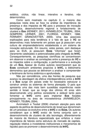 32
estático, cíclico, não linear, interativo e iterativo, não
determinístico.
Como será mostrado no capítulo 2, a maioria das
pesquisas nesta área se foca na análise da importância da
presença e dos impactos do VC para o processo de inovação
tecnológica, desenvolvimento regional e fortalecimento de
clusters e Eco (KENNEY, 2011; AVNIMELECH; TEUBAL, 2004;
GOMPERS; LERNER, 2001; FLORIDA; KENNEY, 1988;
FERRARY; GRANOVETTER, 2009). Uma das possíveis
explicações para esta tendência é o fato de que o VC se
desenvolveu mais fortemente em países que já possuíam uma
cultura de empreendedorismo estabelecida e um sistema de
inovação estruturado. Em resumo, estes países, com destaque
para os EUA, já possuíam Ecos “informais” que foram
claramente catalisados e potencializados pela chegada da InVC.
Consequentemente, as pesquisas científicas se concentraram
em observar e analisar as correlações entre a presença do VC e
os impactos sobre a configuração, a performance e a evolução
de um Eco. Apesar de muitos autores reconhecerem que os
Ecos constituem ambientes propícios à InVC, a bibliometria
demonstrou que poucos se detiveram a analisar e compreender
o fenômeno de forma sistêmica e aprofundada.
Não por coincidência, uma das frentes de pesquisa que
avança na abordagem da efetiva interdependência entre a InVC
e o Eco surge em países onde foi necessário estruturar e
construir ambos os sistemas de forma planejada. O país que
apresenta uma das mais bem sucedidas experiências neste
sentido é Israel, que ao longo dos últimos 40 anos vêm
desenvolvendo uma política consistente e estável tanto para
fomentar a InVC como para implantar Eco focados
principalmente na área de microeletrônica (AVNIMELECH;
KENNEY; TEUBAL 2004).
Avnimelech e Teubal (2006) chamam atenção para este
aspecto da política de desenvolvimento de Israel que denominam
de um processo co-evolutivo entre a InVC e os Ecos. Os autores
consideram que a InVC evolui de forma conjunta com o
desenvolvimento de clusters de alta tecnologia, diferentemente
da maioria da literatura especializada que enfatiza a maior
importância de fatores como estrutura do mercado de capitais,
regulação relativa a investidores institucionais e mecanismos de
liquidez para se promover o desenvolvimento da InVC.
 