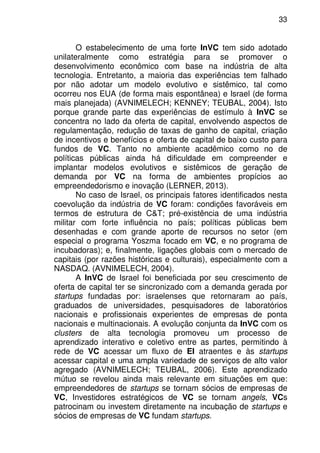 33
O estabelecimento de uma forte InVC tem sido adotado
unilateralmente como estratégia para se promover o
desenvolvimento econômico com base na indústria de alta
tecnologia. Entretanto, a maioria das experiências tem falhado
por não adotar um modelo evolutivo e sistêmico, tal como
ocorreu nos EUA (de forma mais espontânea) e Israel (de forma
mais planejada) (AVNIMELECH; KENNEY; TEUBAL, 2004). Isto
porque grande parte das experiências de estímulo à InVC se
concentra no lado da oferta de capital, envolvendo aspectos de
regulamentação, redução de taxas de ganho de capital, criação
de incentivos e benefícios e oferta de capital de baixo custo para
fundos de VC. Tanto no ambiente acadêmico como no de
políticas públicas ainda há dificuldade em compreender e
implantar modelos evolutivos e sistêmicos de geração de
demanda por VC na forma de ambientes propícios ao
empreendedorismo e inovação (LERNER, 2013).
No caso de Israel, os principais fatores identificados nesta
coevolução da indústria de VC foram: condições favoráveis em
termos de estrutura de C&T; pré-existência de uma indústria
militar com forte influência no país; políticas públicas bem
desenhadas e com grande aporte de recursos no setor (em
especial o programa Yoszma focado em VC, e no programa de
incubadoras); e, finalmente, ligações globais com o mercado de
capitais (por razões históricas e culturais), especialmente com a
NASDAQ. (AVNIMELECH, 2004).
A InVC de Israel foi beneficiada por seu crescimento de
oferta de capital ter se sincronizado com a demanda gerada por
startups fundadas por: israelenses que retornaram ao país,
graduados de universidades, pesquisadores de laboratórios
nacionais e profissionais experientes de empresas de ponta
nacionais e multinacionais. A evolução conjunta da InVC com os
clusters de alta tecnologia promoveu um processo de
aprendizado interativo e coletivo entre as partes, permitindo à
rede de VC acessar um fluxo de EI atraentes e às startups
acessar capital e uma ampla variedade de serviços de alto valor
agregado (AVNIMELECH; TEUBAL, 2006). Este aprendizado
mútuo se revelou ainda mais relevante em situações em que:
empreendedores de startups se tornam sócios de empresas de
VC, Investidores estratégicos de VC se tornam angels, VCs
patrocinam ou investem diretamente na incubação de startups e
sócios de empresas de VC fundam startups.
 