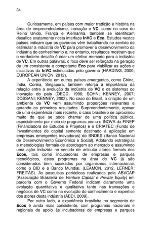 34
Curiosamente, em países com maior tradição e história na
área de empreendedorismo, inovação e VC, como no caso do
Reino Unido, França e Alemanha, também se identificam
desafios exatamente nesta interface InVC e Eco. Estudos nestes
países indicam que os governos vêm trabalhando no sentido de
estimular a indústria de VC para promover o desenvolvimento da
indústria do conhecimento e, no entanto, resultados mostram que
o verdadeiro desafio é criar um efetivo mercado para a indústria
de VC. Em outras palavras, o foco deve ser reforçado na geração
de um consistente e competente Eco para viabilizar as ações e
iniciativas da InVC estimuladas pelo governo (HARDING, 2000;
EUROPEAN UNION, 2012).
A experiência em outros países emergentes, como China,
Índia, Coréia, Singapura, também reforça a importância da
relação entre a evolução da indústria de VC o os sistemas de
inovação do país (OECD, 1996; SOHN; KENNEY, 2007;
DOSSANI; KENNEY, 2002). No caso do Brasil, a criação de um
ambiente de VC vem assumindo proporções relevantes e
gerando os primeiros resultados. Surpreendentemente, apesar
de uma experiência mais recente, o caso brasileiro se aproximou
muito do que se pode chamar de uma política pública,
especialmente por meio de programas como o INOVA da FINEP
(Financiadora de Estudos e Projetos) e o CRIATEC (Fundo de
Investimentos de capital semente destinado à aplicação em
empresas emergentes inovadoras) do BNDES (Banco Nacional
de Desenvolvimento Econômico e Social). Adotando estratégias
e metodologias formais de abordagem ao mercado e assumindo
uma ação induzida no sentido de articular atores formais dos
Ecos, tais como incubadoras de empresas e parques
tecnológicos, estes programas na área de VC já são
considerados bem sucedidos por organismos internacionais
como o BID e o Banco Mundial. (LEAMON, 2012, LERNER;
FREITAS). As pesquisas periódicas realizadas pela ABVCAP
(Associação Brasileira de Venture Capital e Private Equity) em
parceria com o Governo Federal indicam claramente uma
evolução quantitativa e qualitativa tanto nas transações e
negócios de VC como na evolução do conhecimento e expertise
dos atores desta indústria (ABDI, 2009).
Por outro lado, a experiência brasileira no segmento de
Ecos é ainda mais consistente, com programas nacionais e
regionais de apoio às incubadoras de empresas e parques
 
