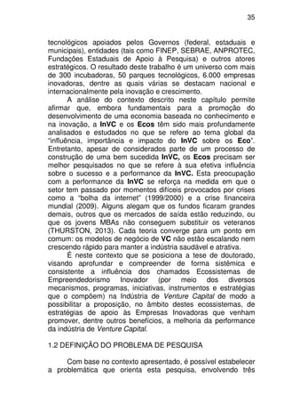 35
tecnológicos apoiados pelos Governos (federal, estaduais e
municipais), entidades (tais como FINEP, SEBRAE, ANPROTEC,
Fundações Estaduais de Apoio à Pesquisa) e outros atores
estratégicos. O resultado deste trabalho é um universo com mais
de 300 incubadoras, 50 parques tecnológicos, 6.000 empresas
inovadoras, dentre as quais várias se destacam nacional e
internacionalmente pela inovação e crescimento.
A análise do contexto descrito neste capítulo permite
afirmar que, embora fundamentais para a promoção do
desenvolvimento de uma economia baseada no conhecimento e
na inovação, a InVC e os Ecos têm sido mais profundamente
analisados e estudados no que se refere ao tema global da
“influência, importância e impacto do InVC sobre os Eco”.
Entretanto, apesar de considerados parte de um processo de
construção de uma bem sucedida InVC, os Ecos precisam ser
melhor pesquisados no que se refere à sua efetiva influência
sobre o sucesso e a performance da InVC. Esta preocupação
com a performance da InVC se reforça na medida em que o
setor tem passado por momentos difíceis provocados por crises
como a “bolha da internet” (1999/2000) e a crise financeira
mundial (2009). Alguns alegam que os fundos ficaram grandes
demais, outros que os mercados de saída estão reduzindo, ou
que os jovens MBAs não conseguem substituir os veteranos
(THURSTON, 2013). Cada teoria converge para um ponto em
comum: os modelos de negócio de VC não estão escalando nem
crescendo rápido para manter a indústria saudável e atrativa.
É neste contexto que se posiciona a tese de doutorado,
visando aprofundar e compreender de forma sistêmica e
consistente a influência dos chamados Ecossistemas de
Empreendedorismo Inovador (por meio dos diversos
mecanismos, programas, iniciativas, instrumentos e estratégias
que o compõem) na Indústria de Venture Capital de modo a
possibilitar a proposição, no âmbito destes ecossistemas, de
estratégias de apoio às Empresas Inovadoras que venham
promover, dentre outros benefícios, a melhoria da performance
da indústria de Venture Capital.
1.2 DEFINIÇÃO DO PROBLEMA DE PESQUISA
Com base no contexto apresentado, é possível estabelecer
a problemática que orienta esta pesquisa, envolvendo três
 