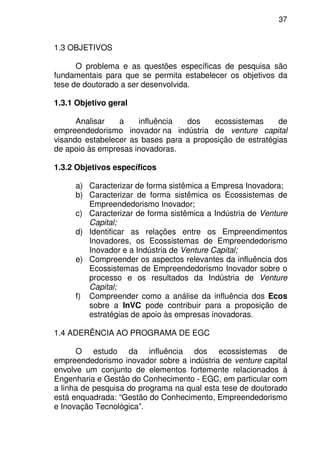 37
1.3 OBJETIVOS
O problema e as questões específicas de pesquisa são
fundamentais para que se permita estabelecer os objetivos da
tese de doutorado a ser desenvolvida.
1.3.1 Objetivo geral
Analisar a influência dos ecossistemas de
empreendedorismo inovador na indústria de venture capital
visando estabelecer as bases para a proposição de estratégias
de apoio às empresas inovadoras.
1.3.2 Objetivos específicos
a) Caracterizar de forma sistêmica a Empresa Inovadora;
b) Caracterizar de forma sistêmica os Ecossistemas de
Empreendedorismo Inovador;
c) Caracterizar de forma sistêmica a Indústria de Venture
Capital;
d) Identificar as relações entre os Empreendimentos
Inovadores, os Ecossistemas de Empreendedorismo
Inovador e a Indústria de Venture Capital;
e) Compreender os aspectos relevantes da influência dos
Ecossistemas de Empreendedorismo Inovador sobre o
processo e os resultados da Indústria de Venture
Capital;
f) Compreender como a análise da influência dos Ecos
sobre a InVC pode contribuir para a proposição de
estratégias de apoio às empresas inovadoras.
1.4 ADERÊNCIA AO PROGRAMA DE EGC
O estudo da influência dos ecossistemas de
empreendedorismo inovador sobre a indústria de venture capital
envolve um conjunto de elementos fortemente relacionados à
Engenharia e Gestão do Conhecimento - EGC, em particular com
a linha de pesquisa do programa na qual esta tese de doutorado
está enquadrada: “Gestão do Conhecimento, Empreendedorismo
e Inovação Tecnológica”.
 