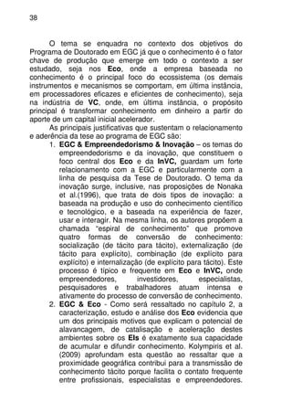 38
O tema se enquadra no contexto dos objetivos do
Programa de Doutorado em EGC já que o conhecimento é o fator
chave de produção que emerge em todo o contexto a ser
estudado, seja nos Eco, onde a empresa baseada no
conhecimento é o principal foco do ecossistema (os demais
instrumentos e mecanismos se comportam, em última instância,
em processadores eficazes e eficientes de conhecimento), seja
na indústria de VC, onde, em última instância, o propósito
principal é transformar conhecimento em dinheiro a partir do
aporte de um capital inicial acelerador.
As principais justificativas que sustentam o relacionamento
e aderência da tese ao programa de EGC são:
1. EGC & Empreendedorismo & Inovação – os temas do
empreendedorismo e da inovação, que constituem o
foco central dos Eco e da InVC, guardam um forte
relacionamento com a EGC e particularmente com a
linha de pesquisa da Tese de Doutorado. O tema da
inovação surge, inclusive, nas proposições de Nonaka
et al.(1996), que trata de dois tipos de inovação: a
baseada na produção e uso do conhecimento científico
e tecnológico, e a baseada na experiência de fazer,
usar e interagir. Na mesma linha, os autores propõem a
chamada “espiral de conhecimento” que promove
quatro formas de conversão de conhecimento:
socialização (de tácito para tácito), externalização (de
tácito para explícito), combinação (de explícito para
explícito) e internalização (de explícito para tácito). Este
processo é típico e frequente em Eco e InVC, onde
empreendedores, investidores, especialistas,
pesquisadores e trabalhadores atuam intensa e
ativamente do processo de conversão de conhecimento.
2. EGC & Eco - Como será ressaltado no capítulo 2, a
caracterização, estudo e análise dos Eco evidencia que
um dos principais motivos que explicam o potencial de
alavancagem, de catalisação e aceleração destes
ambientes sobre os EIs é exatamente sua capacidade
de acumular e difundir conhecimento. Kolympiris et al.
(2009) aprofundam esta questão ao ressaltar que a
proximidade geográfica contribui para a transmissão de
conhecimento tácito porque facilita o contato frequente
entre profissionais, especialistas e empreendedores.
 