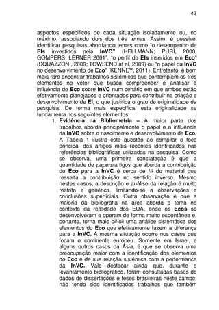 43
aspectos específicos de cada situação isoladamente ou, no
máximo, associando dois dos três temas. Assim, é possível
identificar pesquisas abordando temas como “o desempenho de
EIs investidos pela InVC” (HELLMANN; PURI, 2000;
GOMPERS; LERNER 2001”, “o perfil de EIs inseridos em Eco”
(SQUAZZONI, 2009; TOWSEND at al, 2009) ou “o papel da InVC
no desenvolvimento de Eco” (KENNEY, 2011). Entretanto, é bem
mais raro encontrar trabalhos sistêmicos que contemplem os três
elementos no vetor que busca compreender e analisar a
influência de Eco sobre InVC num cenário em que ambos estão
efetivamente planejados e orientados para contribuir na criação e
desenvolvimento de EI, o que justifica o grau de originalidade da
pesquisa. De forma mais específica, esta originalidade se
fundamenta nos seguintes elementos:
1. Evidência na Bibliometria – A maior parte dos
trabalhos aborda principalmente o papel e a influência
da InVC sobre o nascimento e desenvolvimento de Eco.
A Tabela 1 ilustra esta questão ao compilar o foco
principal dos artigos mais recentes identificados nas
referências bibliográficas utilizadas na pesquisa. Como
se observa, uma primeira constatação é que a
quantidade de papers/artigos que aborda a contribuição
do Eco para a InVC é cerca de ¼ do material que
ressalta a contribuição no sentido inverso. Mesmo
nestes casos, a descrição e análise da relação é muito
restrita e genérica, limitando-se a observações e
conclusões superficiais. Outra observação é que a
maioria da bibliografia na área aborda o tema no
contexto da realidade dos EUA, onde os Ecos se
desenvolveram e operam de forma muito espontânea e,
portanto, torna mais difícil uma análise sistemática dos
elementos do Eco que efetivamente fazem a diferença
para a InVC. A mesma situação ocorre nos casos que
focam o continente europeu. Somente em Israel, e
alguns outros casos da Ásia, é que se observa uma
preocupação maior com a identificação dos elementos
do Eco e de sua relação sistêmica com a performance
da InVC. Vale destacar ainda que, durante o
levantamento bibliográfico, foram consultadas bases de
dados de dissertações e teses brasileiras neste campo,
não tendo sido identificados trabalhos que também
 