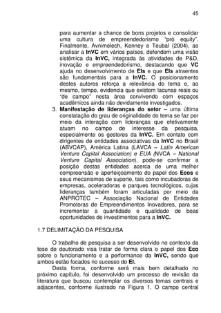 45
para aumentar a chance de bons projetos e consolidar
uma cultura de empreendedorismo “pró equity”.
Finalmente, Avnimelech, Kenney e Teubal (2004), ao
analisar a InVC em vários países, defendem uma visão
sistêmica da InVC, integrada às atividades de P&D,
inovação e empreendedorismo, destacando que VC
ajuda no desenvolvimento de EIs e que EIs atraentes
são fundamentais para a InVC. O posicionamento
destes autores reforça a relevância do tema e, ao
mesmo, tempo, evidencia que existem lacunas reais ou
“de campo” nesta área convivendo com espaços
acadêmicos ainda não devidamente investigados.
3. Manifestação de lideranças do setor – uma última
constatação do grau de originalidade do tema se faz por
meio da interação com lideranças que efetivamente
atuam no campo de interesse da pesquisa,
especialmente os gestores da InVC. Em contato com
dirigentes de entidades associativas da InVC no Brasil
(ABVCAP), América Latina (LAVCA – Latin American
Venture Capital Association) e EUA (NVCA – National
Venture Capital Association), pode-se confirmar a
posição destas entidades acerca de uma melhor
compreensão e aperfeiçoamento do papel dos Ecos e
seus mecanismos de suporte, tais como incubadoras de
empresas, aceleradoras e parques tecnológicos, cujas
lideranças também foram articuladas por meio da
ANPROTEC – Associação Nacional de Entidades
Promotoras de Empreendimentos Inovadores, para se
incrementar a quantidade e qualidade de boas
oportunidades de investimentos para a InVC.
1.7 DELIMITAÇÃO DA PESQUISA
O trabalho de pesquisa a ser desenvolvido no contexto da
tese de doutorado visa tratar de forma clara o papel dos Eco
sobre o funcionamento e a performance da InVC, sendo que
ambos estão focados no sucesso do EI.
Desta forma, conforme será mais bem detalhado no
próximo capítulo, foi desenvolvido um processo de revisão da
literatura que buscou contemplar os diversos temas centrais e
adjacentes, conforme ilustrado na Figura 1. O campo central
 