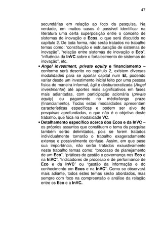 47
secundárias em relação ao foco da pesquisa. Na
verdade, em muitos casos é possível identificar na
literatura uma certa superposição entre o conceito de
sistemas de inovação e Ecos, o que será discutido no
capítulo 2. De toda forma, não serão tratados no trabalho
temas como: “constituição e estruturação de sistemas de
inovação”, “relação entre sistemas de inovação e Eco”,
“influência da InVC sobre o fortalecimento de sistemas de
inovação”, etc.
• Angel investment, private equity e financiamento –
conforme será descrito no capítulo 2, existem diversas
modalidades para se aportar capital num EI, podendo
variar desde um investimento inicial feito por uma pessoa
física de maneira informal, ágil e desburocratizada (Angel
investmentor) até aportes mais significativos em fases
mais adiantadas, com participação acionária (private
equity) ou pagamento no médio/longo prazo
(financiamento). Todas estas modalidades apresentam
características específicas e podem ser alvo de
pesquisas aprofundadas, o que não é o objetivo deste
trabalho, que foca na modalidade VC.
• Detalhamento específico acerca dos Ecos e da InVC –
os próprios assuntos que constituem o tema da pesquisa
também serão delimitados, pois se forem tratados
individualmente tornarão o trabalho exageradamente
extenso e possivelmente confuso. Assim, em que pese
sua importância, não serão tratados exaustivamente
neste trabalho temas como: “processo de planejamento
de um Eco”, “práticas de gestão e governança nos Eco e
na InVC”, “indicadores de processo e de performance de
Eco e da InVC” ou “gestão da informação e do
conhecimento em Ecos e na InVC”. Como se observará
mais adiante, todos estes temas serão abordados, mas
sempre com foco na compreensão e análise da relação
entre os Eco e a InVC.
 