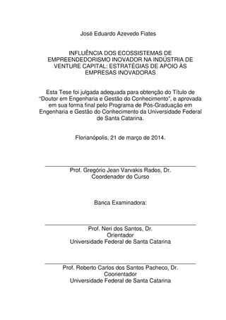 3
José Eduardo Azevedo Fiates
INFLUÊNCIA DOS ECOSSISTEMAS DE
EMPREENDEDORISMO INOVADOR NA INDÚSTRIA DE
VENTURE CAPITAL: ESTRATÉGIAS DE APOIO ÀS
EMPRESAS INOVADORAS
Esta Tese foi julgada adequada para obtenção do Título de
“Doutor em Engenharia e Gestão do Conhecimento”, e aprovada
em sua forma final pelo Programa de Pós-Graduação em
Engenharia e Gestão do Conhecimento da Universidade Federal
de Santa Catarina.
Florianópolis, 21 de março de 2014.
________________________________________________
Prof. Gregório Jean Varvakis Rados, Dr.
Coordenador do Curso
Banca Examinadora:
________________________________________________
Prof. Neri dos Santos, Dr.
Orientador
Universidade Federal de Santa Catarina
________________________________________________
Prof. Roberto Carlos dos Santos Pacheco, Dr.
Coorientador
Universidade Federal de Santa Catarina
 