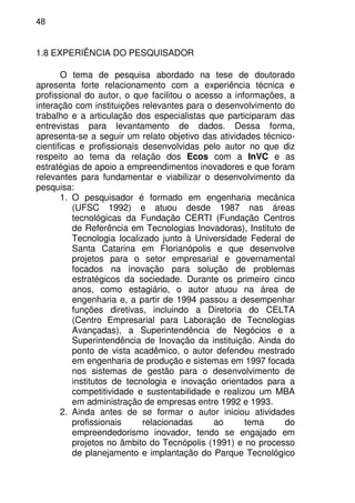 48
1.8 EXPERIÊNCIA DO PESQUISADOR
O tema de pesquisa abordado na tese de doutorado
apresenta forte relacionamento com a experiência técnica e
profissional do autor, o que facilitou o acesso a informações, a
interação com instituições relevantes para o desenvolvimento do
trabalho e a articulação dos especialistas que participaram das
entrevistas para levantamento de dados. Dessa forma,
apresenta-se a seguir um relato objetivo das atividades técnico-
cientificas e profissionais desenvolvidas pelo autor no que diz
respeito ao tema da relação dos Ecos com a InVC e as
estratégias de apoio a empreendimentos inovadores e que foram
relevantes para fundamentar e viabilizar o desenvolvimento da
pesquisa:
1. O pesquisador é formado em engenharia mecânica
(UFSC 1992) e atuou desde 1987 nas áreas
tecnológicas da Fundação CERTI (Fundação Centros
de Referência em Tecnologias Inovadoras), Instituto de
Tecnologia localizado junto à Universidade Federal de
Santa Catarina em Florianópolis e que desenvolve
projetos para o setor empresarial e governamental
focados na inovação para solução de problemas
estratégicos da sociedade. Durante os primeiro cinco
anos, como estagiário, o autor atuou na área de
engenharia e, a partir de 1994 passou a desempenhar
funções diretivas, incluindo a Diretoria do CELTA
(Centro Empresarial para Laboração de Tecnologias
Avançadas), a Superintendência de Negócios e a
Superintendência de Inovação da instituição. Ainda do
ponto de vista acadêmico, o autor defendeu mestrado
em engenharia de produção e sistemas em 1997 focada
nos sistemas de gestão para o desenvolvimento de
institutos de tecnologia e inovação orientados para a
competitividade e sustentabilidade e realizou um MBA
em administração de empresas entre 1992 e 1993.
2. Ainda antes de se formar o autor iniciou atividades
profissionais relacionadas ao tema do
empreendedorismo inovador, tendo se engajado em
projetos no âmbito do Tecnópolis (1991) e no processo
de planejamento e implantação do Parque Tecnológico
 