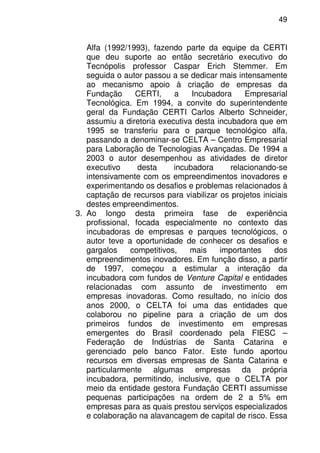 49
Alfa (1992/1993), fazendo parte da equipe da CERTI
que deu suporte ao então secretário executivo do
Tecnópolis professor Caspar Erich Stemmer. Em
seguida o autor passou a se dedicar mais intensamente
ao mecanismo apoio à criação de empresas da
Fundação CERTI, a Incubadora Empresarial
Tecnológica. Em 1994, a convite do superintendente
geral da Fundação CERTI Carlos Alberto Schneider,
assumiu a diretoria executiva desta incubadora que em
1995 se transferiu para o parque tecnológico alfa,
passando a denominar-se CELTA – Centro Empresarial
para Laboração de Tecnologias Avançadas. De 1994 a
2003 o autor desempenhou as atividades de diretor
executivo desta incubadora relacionando-se
intensivamente com os empreendimentos inovadores e
experimentando os desafios e problemas relacionados à
captação de recursos para viabilizar os projetos iniciais
destes empreendimentos.
3. Ao longo desta primeira fase de experiência
profissional, focada especialmente no contexto das
incubadoras de empresas e parques tecnológicos, o
autor teve a oportunidade de conhecer os desafios e
gargalos competitivos, mais importantes dos
empreendimentos inovadores. Em função disso, a partir
de 1997, começou a estimular a interação da
incubadora com fundos de Venture Capital e entidades
relacionadas com assunto de investimento em
empresas inovadoras. Como resultado, no início dos
anos 2000, o CELTA foi uma das entidades que
colaborou no pipeline para a criação de um dos
primeiros fundos de investimento em empresas
emergentes do Brasil coordenado pela FIESC –
Federação de Indústrias de Santa Catarina e
gerenciado pelo banco Fator. Este fundo aportou
recursos em diversas empresas de Santa Catarina e
particularmente algumas empresas da própria
incubadora, permitindo, inclusive, que o CELTA por
meio da entidade gestora Fundação CERTI assumisse
pequenas participações na ordem de 2 a 5% em
empresas para as quais prestou serviços especializados
e colaboração na alavancagem de capital de risco. Essa
 