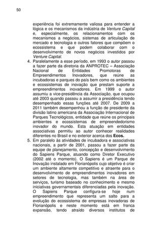 50
experiência foi extremamente valiosa para entender a
lógica e os mecanismos da indústria de Venture Capital
e, especialmente, os relacionamentos com os
mecanismos a negócios, sistemas de articulação de
mercado e tecnologia e outros fatores que compõem o
ecossistema e que podem colaborar com o
desenvolvimento de novos negócios investidos por
Venture Capital.
4. Paralelamente a esse período, em 1993 o autor passou
a fazer parte da diretoria da ANPROTEC – Associação
Nacional de Entidades Promotoras de
Empreendimentos Inovadores, que reúne as
incubadoras e parques do país bem como os ambientes
e ecossistemas de inovação que prestam suporte a
empreendimentos inovadores. Em 1999 o autor
assumiu a vice-presidência da Associação, que ocupou
até 2003 quando passou a assumir a presidência tendo
desempenhado essas funções até 2007. De 2009 a
2011 também desempenhou a função de presidente da
divisão latino americana da Associação Internacional de
Parques Tecnológicos, entidade que reúne os principais
ambientes e ecossistemas de empreendedorismo
inovador do mundo. Esta atuação em entidades
associativas permitiu ao autor conhecer realidades
diferentes no Brasil e no exterior acerca dos Ecos.
5. Em paralelo às atividades de incubadora e associativas
nacionais, a partir de 2001, passou a fazer parte da
equipe de planejamento, concepção e desenvolvimento
do Sapiens Parque, atuando como Diretor Executivo
(2002 até o momento). O Sapiens é um Parque de
Inovação instalado em Florianópolis cujo objetivo é criar
um ambiente altamente competitivo e atraente para o
desenvolvimento de empreendimentos inovadores em
setores de tecnologia, mas também na área de
serviços, turismo baseado no conhecimento e mesmo
iniciativas governamentais diferenciadas pela inovação.
O Sapiens Parque configura-se hoje num
empreendimento que representa um salto para a
evolução do ecossistema de empresas inovadoras de
Florianópolis e neste momento está em franca
expansão, tendo atraído diversos institutos de
 