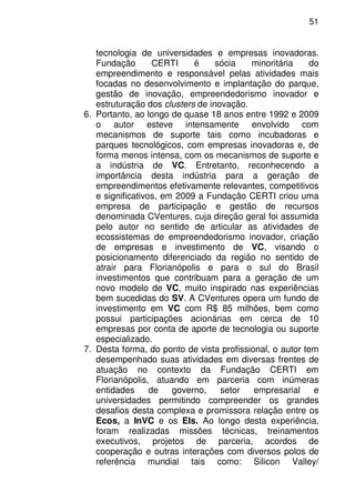 51
tecnologia de universidades e empresas inovadoras.
Fundação CERTI é sócia minoritária do
empreendimento e responsável pelas atividades mais
focadas no desenvolvimento e implantação do parque,
gestão de inovação, empreendedorismo inovador e
estruturação dos clusters de inovação.
6. Portanto, ao longo de quase 18 anos entre 1992 e 2009
o autor esteve intensamente envolvido com
mecanismos de suporte tais como incubadoras e
parques tecnológicos, com empresas inovadoras e, de
forma menos intensa, com os mecanismos de suporte e
a indústria de VC. Entretanto, reconhecendo a
importância desta indústria para a geração de
empreendimentos efetivamente relevantes, competitivos
e significativos, em 2009 a Fundação CERTI criou uma
empresa de participação e gestão de recursos
denominada CVentures, cuja direção geral foi assumida
pelo autor no sentido de articular as atividades de
ecossistemas de empreendedorismo inovador, criação
de empresas e investimento de VC, visando o
posicionamento diferenciado da região no sentido de
atrair para Florianópolis e para o sul do Brasil
investimentos que contribuam para a geração de um
novo modelo de VC, muito inspirado nas experiências
bem sucedidas do SV. A CVentures opera um fundo de
investimento em VC com R$ 85 milhões, bem como
possui participações acionárias em cerca de 10
empresas por conta de aporte de tecnologia ou suporte
especializado.
7. Desta forma, do ponto de vista profissional, o autor tem
desempenhado suas atividades em diversas frentes de
atuação no contexto da Fundação CERTI em
Florianópolis, atuando em parceria com inúmeras
entidades de governo, setor empresarial e
universidades permitindo compreender os grandes
desafios desta complexa e promissora relação entre os
Ecos, a InVC e os EIs. Ao longo desta experiência,
foram realizadas missões técnicas, treinamentos
executivos, projetos de parceria, acordos de
cooperação e outras interações com diversos polos de
referência mundial tais como: Silicon Valley/
 
