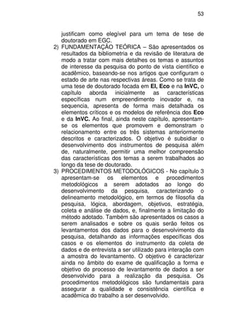 53
justificam como elegível para um tema de tese de
doutorado em EGC.
2) FUNDAMENTAÇÃO TEÓRICA – São apresentados os
resultados da bibliometria e da revisão de literatura de
modo a tratar com mais detalhes os temas e assuntos
de interesse da pesquisa do ponto de vista científico e
acadêmico, baseando-se nos artigos que configuram o
estado de arte nas respectivas áreas. Como se trata de
uma tese de doutorado focada em EI, Eco e na InVC, o
capítulo aborda inicialmente as características
específicas num empreendimento inovador e, na
sequencia, apresenta de forma mais detalhada os
elementos críticos e os modelos de referência dos Eco
e da InVC. Ao final, ainda neste capítulo, apresentam-
se os elementos que promovem e demonstram o
relacionamento entre os três sistemas anteriormente
descritos e caracterizados. O objetivo é subsidiar o
desenvolvimento dos instrumentos de pesquisa além
de, naturalmente, permitir uma melhor compreensão
das características dos temas a serem trabalhados ao
longo da tese de doutorado.
3) PROCEDIMENTOS METODOLÓGICOS - No capítulo 3
apresentam-se os elementos e procedimentos
metodológicos a serem adotados ao longo do
desenvolvimento da pesquisa, caracterizando o
delineamento metodológico, em termos de filosofia da
pesquisa, lógica, abordagem, objetivos, estratégia,
coleta e análise de dados, e, finalmente a limitação do
método adotado. Também são apresentados os casos a
serem analisados e sobre os quais serão feitos os
levantamentos dos dados para o desenvolvimento da
pesquisa, detalhando as informações específicas dos
casos e os elementos do instrumento da coleta de
dados e de entrevista a ser utilizado para interação com
a amostra do levantamento. O objetivo é caracterizar
ainda no âmbito do exame de qualificação a forma e
objetivo do processo de levantamento de dados a ser
desenvolvido para a realização da pesquisa. Os
procedimentos metodológicos são fundamentais para
assegurar a qualidade e consistência científica e
acadêmica do trabalho a ser desenvolvido.
 