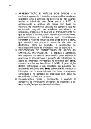 54
4) APRESENTAÇÃO E ANÁLISE DOS DADOS – o
capítulo 4 apresenta o levantamento e análise de dados
realizado junto à amostra de gestores de VC visando
avaliar a influência dos Ecos sobre a InVC. A
apresentação e análise são feitas com base na
estrutura do instrumento utilizado na pesquisa, que foi
estruturado segundo os modelos conceituais de
referência propostos no capítulo 2. Particularmente no
que se refere à análise, foram identificadas as opiniões,
posicionamentos e evidências que possibilitaram
constatar o nível de influência dos Ecos sobre a InVC,
que constitui um propósito essencial da tese de
doutorado, além de subsidiar a proposição de
estratégias de apoio às empresas, foco do capítulo 5.
5) PROPOSIÇÃO DE ESTRATÉGIAS DE APOIO ÀS
EMPRESAS INOVADORAS – o capítulo 5 apresenta
um esquema conceitual desenvolvido para orientar o
processo de identificação e geração de estratégias de
apoio às empresas inovadoras no contexto dos Ecos,
visando ampliar os benefícios à InVC. A proposição
destas estratégias é um resultado do processo de
análise da influência dos Ecos sobre a InVC somado à
interação com os entrevistados com base no esquema
conceitual e na geração de propostas com base na
experiência profissional do autor.
6) Considerações Finais – finalmente, o capítulo 6
apresenta as conclusões principais da pesquisa e as
recomendações para próximos trabalhos.
 