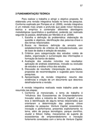 57
2 FUNDAMENTAÇÃO TEÓRICA
Para realizar o trabalho e atingir o objetivo proposto, foi
elaborada uma revisão integrativa focada no tema de pesquisa.
Conforme explicado por Pompeo et al. (2009), revisão integrativa
é um método mais amplo e profundo que pode incluir literatura
teórica e empírica e contemplar diferentes abordagens
metodológicas (quantitativa e qualitativa), podendo ser realizada
segundo os passos, detalhados por Mendes et al. (2008):
1. Escolha e definição da problemática: elaboração da
questão e objetivos, identificação das palavras-chave e
dos temas relacionados;
2. Busca na literatura: definição da amostra com
estabelecimento de critérios de inclusão/exclusão, uso
de base de dados e seleção de estudos;
3. Critérios para categorização dos estudos: coleta de
dados, organização e sumarização das informações e
formação do banco de dados.
4. Avaliação dos estudos incluídos nos resultados:
aplicação de análises estatísticas, inclusão ou exclusão
de estudos e análise crítica dos estudos.
5. Discussão do resultado: interpretação dos resultados,
propostas de recomendações e sugestão para futuras
pesquisas.
6. Apresentação da revisão integrativa: resumo das
evidências e criação de um documento que descreva
detalhadamente a revisão.
A revisão integrativa realizada neste trabalho pode ser
resumida nas etapas:
1. Conforme já mencionado, o tema do trabalho é
“Influência dos Ecossistemas de Empreendedorismo
Inovador sobre a indústria de Venture Capital”, o que
leva à identificação de alguns temas relacionados que
orientaram a determinação das palavras chave
adotadas na pesquisa: Venture Capital, ecossistema,
inovação e performance, presentes explicitamente no
tema, além de parque tecnológico, parque científico,
cluster e Silicon Valley, mecanismos de suporte de
ecossistemas de empreendedorismo e inovação
fortemente conectados com o tema de Venture Capital.
 