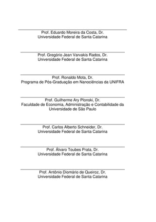 __________________________________________________
Prof. Eduardo Moreira da Costa, Dr.
Universidade Federal de Santa Catarina
________________________________________________
Prof. Gregório Jean Varvakis Rados, Dr.
Universidade Federal de Santa Catarina
________________________________________________
Prof. Ronaldo Mota, Dr.
Programa de Pós-Graduação em Nanociências da UNIFRA
________________________________________________
Prof. Guilherme Ary Plonski, Dr.
Faculdade de Economia, Administração e Contabilidade da
Universidade de São Paulo
________________________________________________
Prof. Carlos Alberto Schneider, Dr.
Universidade Federal de Santa Catarina
________________________________________________
Prof. Álvaro Toubes Prata, Dr.
Universidade Federal de Santa Catarina
________________________________________________
Prof. Antônio Diomário de Queiroz, Dr.
Universidade Federal de Santa Catarina
 