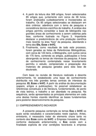 61
4. A partir da leitura dos 369 artigos, foram selecionados
85 artigos que, juntamente com cerca de 38 livros,
foram analisados cuidadosamente e incorporados ao
trabalho. Os 85 artigos selecionados se destacam em
dois critérios: aderência com o tema de pesquisa e
consistência técnico-científica do trabalho. A análise dos
artigos permitiu consolidar a base de bibliografia nas
grandes áreas de conhecimento a serem cobertas pela
tese, conforme ilustrado na Figura 3. Importante
destacar a predominância de uma produção científica
mais recente na área “foco” da pesquisa, abordando o
tema dos EIs, Ecos e InVC.
5. Finalmente, como resultado de todo este processo,
foram geradas as listas de Referências Bibliográficas,
com cerca de 123 itens, e Bibliografia, com outros cerca
de 175 itens, contendo os artigos, publicações e livros
abrangendo os temas de interesse da pesquisa. A base
de conhecimento contemplada nesse levantamento
permitiu o estudo, compreensão e preparação dos
materiais de pesquisa gerados para esta tese de
doutorado.
Com base na revisão de literatura realizada e descrita
anteriormente, foi estabelecido uma base de conhecimento
distribuída nos três grandes temas centrais de interesse da
pesquisa: EI, Ecos e InVC. A partir da análise da documentação
(papers, artigos e publicações), foi possível estabelecer as
referências conceituais e de literatura, fundamentando, do ponto
de vista teórico, o trabalho a ser abordado na pesquisa. Na
sequência, serão apresentados os principais elementos em cada
uma destas frentes visando identificar as bases fundamentais
para posterior desenvolvimento da pesquisa.
2.1 EMPREENDIMENTO INOVADOR
A presente pesquisa contempla os temas Eco e InVC os
quais serão estudados e caracterizados neste capítulo. Antes,
entretanto, é necessário tratar do elemento chave tanto no
contexto dos Ecos como da InVC: o Empresa Inovadora. Afinal,
conforme destacado anteriormente, o Eco existe com a
finalidade explícita de criar condições favoráveis à empresa
 