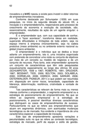 62
inovadora e a InVC nasceu e existe para investir e obter retornos
de empreendimentos inovadores.
Conforme destacado por Schumpeter (1939) em suas
pesquisas, no início da segunda década do século XX, a
inovação e o empreendedorismo, responsáveis pelo processo de
crescimento da economia e evolução da sociedade, são,
essencialmente, resultados da ação de um agente singular: o
empreendedor.
É o empreendedor que, com sua capacidade de sonhar,
planejar e “fazer acontecer”, transforma ideias em realidade,
superando dificuldades e limitações de toda ordem, seja no
espaço interno à empresa (microambiente), seja na cadeia
produtiva (meso ambiente) ou no ambiente externo nacional ou
global (macro ambiente).
O empreendedor é o indivíduo que se dedica a levar
adiante um empreendimento, isto é, uma iniciativa organizada
com pretensão de concretizar uma visão ou conjunto de objetivos
por meio de um conceito ou modelo de negócios e de um
conjunto de recursos. Para tanto, este empreendedor apresenta
um conjunto de características que têm sido pesquisadas
exaustivamente especialmente ao longo dos últimos 30 anos
(SCHUMPETER, 1939 e 1967; ROBERTS, 1991; DRUCKER,
1987; BESSANT; TIDD, 2009; BOLTON, 2003; DOLABELA,
2000; DORNELAS, 2008; HISRICH, 2009; SARKAR, 2008;
OSTERWALDER; PIGNEUR, 2011) e que podem ser resumidas
em: disposição em correr riscos, tenacidade, capacidade de
liderança, determinação, resiliência, criatividade e vontade de
crescer.
Tais características se relevam de forma mais ou menos
intensa conforme o empreendedor, o segmento empresarial ou a
estratégia de posicionamento do empreendimento. No que se
refere ao segmento empresarial e à estratégia de
posicionamento, é possível identificar diversas características
que distinguem os casos de empreendimentos de sucesso.
Particularmente no que se refere aos empreendimentos que
atuam em segmentos dinâmicos, com acentuadas mudanças
tecnológicas ou de mercado, fica evidente a importância de uma
característica especial: a capacidade de inovação.
Este tipo de empreendimento apresenta variações e
peculiaridades sutis no que se refere ao conteúdo tecnológico,
estratégia de mercado, perfil da equipe e estilo de gestão.
 