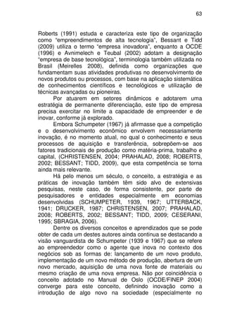 63
Roberts (1991) estuda e caracteriza este tipo de organização
como “empreendimentos de alta tecnologia”, Bessant e Tidd
(2009) utiliza o termo “empresa inovadora”, enquanto a OCDE
(1996) e Avnimelech e Teubal (2002) adotam a designação
“empresa de base tecnológica”, terminologia também utilizada no
Brasil (Meirelles 2008), definida como organizações que
fundamentam suas atividades produtivas no desenvolvimento de
novos produtos ou processos, com base na aplicação sistemática
de conhecimentos científicos e tecnológicos e utilização de
técnicas avançadas ou pioneiras.
Por atuarem em setores dinâmicos e adotarem uma
estratégia de permanente diferenciação, este tipo de empresa
precisa exercitar no limite a capacidade de empreender e de
inovar, conforme já explorado.
Embora Schumpeter (1967) já afirmasse que a competição
e o desenvolvimento econômico envolvem necessariamente
inovação, é no momento atual, no qual o conhecimento e seus
processos de aquisição e transferência, sobrepõem-se aos
fatores tradicionais de produção como matéria-prima, trabalho e
capital, (CHRISTENSEN, 2004; PRAHALAD, 2008; ROBERTS,
2002; BESSANT; TIDD, 2009), que esta competência se torna
ainda mais relevante.
Há pelo menos um século, o conceito, a estratégia e as
práticas de inovação também têm sido alvo de extensivas
pesquisas, neste caso, de forma consistente, por parte de
pesquisadores e entidades especialmente em economias
desenvolvidas (SCHUMPETER, 1939, 1967; UTTERBACK,
1941; DRUCKER, 1987; CHRISTENSEN, 2007; PRAHALAD,
2008; ROBERTS, 2002; BESSANT; TIDD, 2009; CESERANI,
1995; SBRAGIA, 2006).
Dentre os diversos conceitos e aprendizados que se pode
obter de cada um destes autores ainda continua se destacando a
visão vanguardista de Schumpeter (1939 e 1967) que se refere
ao empreendedor como o agente que inova no contexto dos
negócios sob as formas de: lançamento de um novo produto,
implementação de um novo método de produção, abertura de um
novo mercado, aquisição de uma nova fonte de materiais ou
mesmo criação de uma nova empresa. Não por coincidência o
conceito adotado no Manual de Oslo (OCDE/FINEP 2004)
converge para este conceito, definindo inovação como a
introdução de algo novo na sociedade (especialmente no
 