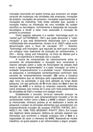 64
mercado) ocorrendo em quatro formas que encerram um amplo
conjunto de mudanças nas atividades das empresas: inovações
de produto, inovações de processo, inovações organizacionais e
inovações de marketing. Vale ainda ressaltar que, quando a
inovação implica na introdução de uma novidade de caráter
científico ou tecnológico, normalmente é designada de inovação
tecnológica e tende a estar mais associada à inovação de
produto ou processo.
Outro aspecto relevante é o caráter “technology push ou
market pull” (UTTERBACK, 1941) que pode direcionar o “vetor
inovação” e que está diretamente relacionado com o caráter
multifacetado dos ecossistemas. Jensen et al. (2007) adota outra
denominação para o fluxo da inovação: STI – Science,
Technology and Innovation, que equivale ao tech push e possui
um enfoque mais tradicional de evolução do conhecimento, e
DUI – Doing, Using and Interacting, na linha do Market pull e
focado na experiência e interação com o usuário.
A busca da compreensão do relacionamento entre os
conceitos de empreendedor e inovação leva novamente a
chamar atenção sobre a visão de Schumpeter de relação total
entre o agente “empreendedor” e a ação “inovação” ou entre a
entidade “empreendimento” e a atividade “inovar”. Efetivamente,
as pesquisas e constatações contemporâneas confirmam este
conceito de “empreendimento inovador” (EI) como a iniciativa
empreendedora que se distingue pela capacidade de introduzir
algo novo na sociedade, o qual será adotado ao longo desta
pesquisa. Um tipo particular de EI muito típico em Eco e alvo da
atenção da InVC é a startup ou empresa nascente, definidas
como empresas com menos de 5 anos com forte predominância
de atividades de P&D e vendas num estágio inicial.
Estabelecido o conceito, torna-se relevante avançar na
direção de caracterizar este empreendimento inovador a fim de
compreender melhor como o Eco e a InVC o afetam. Conforme
já mencionado, diversos autores já se dedicaram à tarefa de
pesquisar e propor os principais elementos que caracterizam um
empreendimento inovador de sucesso (FIATES; FIATES, 2011;
NEELY; HII, 1998; TIDD; BESSANT; PAVITT, 2001). Em função
dos objetivos desta pesquisa, dedicou-se atenção especial aos
elementos que envolvem a relação sinérgica com o Eco e a
capacidade de atrair o interesse da InVC. Baseando-se nestes
trabalhos, os quais passam a ser referenciados a seguir, propõe-
 
