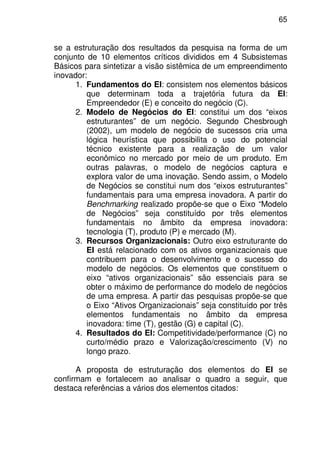 65
se a estruturação dos resultados da pesquisa na forma de um
conjunto de 10 elementos críticos divididos em 4 Subsistemas
Básicos para sintetizar a visão sistêmica de um empreendimento
inovador:
1. Fundamentos do EI: consistem nos elementos básicos
que determinam toda a trajetória futura da EI:
Empreendedor (E) e conceito do negócio (C).
2. Modelo de Negócios do EI: constitui um dos “eixos
estruturantes” de um negócio. Segundo Chesbrough
(2002), um modelo de negócio de sucessos cria uma
lógica heurística que possibilita o uso do potencial
técnico existente para a realização de um valor
econômico no mercado por meio de um produto. Em
outras palavras, o modelo de negócios captura e
explora valor de uma inovação. Sendo assim, o Modelo
de Negócios se constitui num dos “eixos estruturantes”
fundamentais para uma empresa inovadora. A partir do
Benchmarking realizado propõe-se que o Eixo “Modelo
de Negócios” seja constituído por três elementos
fundamentais no âmbito da empresa inovadora:
tecnologia (T), produto (P) e mercado (M).
3. Recursos Organizacionais: Outro eixo estruturante do
EI está relacionado com os ativos organizacionais que
contribuem para o desenvolvimento e o sucesso do
modelo de negócios. Os elementos que constituem o
eixo “ativos organizacionais” são essenciais para se
obter o máximo de performance do modelo de negócios
de uma empresa. A partir das pesquisas propõe-se que
o Eixo “Ativos Organizacionais” seja constituído por três
elementos fundamentais no âmbito da empresa
inovadora: time (T), gestão (G) e capital (C).
4. Resultados do EI: Competitividade/performance (C) no
curto/médio prazo e Valorização/crescimento (V) no
longo prazo.
A proposta de estruturação dos elementos do EI se
confirmam e fortalecem ao analisar o quadro a seguir, que
destaca referências a vários dos elementos citados:
 