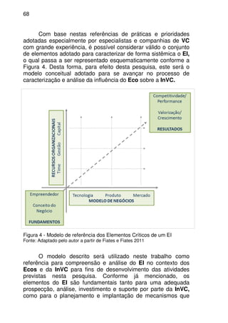 68
Com base nestas referências de práticas e prioridades
adotadas especialmente por especialistas e companhias de VC
com grande experiência, é possível considerar válido o conjunto
de elementos adotado para caracterizar de forma sistêmica o EI,
o qual passa a ser representado esquematicamente conforme a
Figura 4. Desta forma, para efeito desta pesquisa, este será o
modelo conceitual adotado para se avançar no processo de
caracterização e análise da influência do Eco sobre a InVC.
Figura 4 - Modelo de referência dos Elementos Críticos de um EI
Fonte: Adaptado pelo autor a partir de Fiates e Fiates 2011
O modelo descrito será utilizado neste trabalho como
referência para compreensão e análise do EI no contexto dos
Ecos e da InVC para fins de desenvolvimento das atividades
previstas nesta pesquisa. Conforme já mencionado, os
elementos do EI são fundamentais tanto para uma adequada
prospecção, análise, investimento e suporte por parte da InVC,
como para o planejamento e implantação de mecanismos que
 