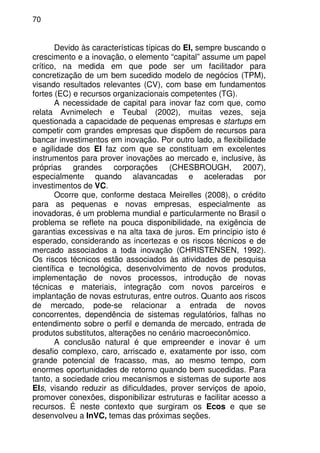 70
Devido às características típicas do EI, sempre buscando o
crescimento e a inovação, o elemento “capital” assume um papel
crítico, na medida em que pode ser um facilitador para
concretização de um bem sucedido modelo de negócios (TPM),
visando resultados relevantes (CV), com base em fundamentos
fortes (EC) e recursos organizacionais competentes (TG).
A necessidade de capital para inovar faz com que, como
relata Avnimelech e Teubal (2002), muitas vezes, seja
questionada a capacidade de pequenas empresas e startups em
competir com grandes empresas que dispõem de recursos para
bancar investimentos em inovação. Por outro lado, a flexibilidade
e agilidade dos EI faz com que se constituam em excelentes
instrumentos para prover inovações ao mercado e, inclusive, às
próprias grandes corporações (CHESBROUGH, 2007),
especialmente quando alavancadas e aceleradas por
investimentos de VC.
Ocorre que, conforme destaca Meirelles (2008), o crédito
para as pequenas e novas empresas, especialmente as
inovadoras, é um problema mundial e particularmente no Brasil o
problema se reflete na pouca disponibilidade, na exigência de
garantias excessivas e na alta taxa de juros. Em princípio isto é
esperado, considerando as incertezas e os riscos técnicos e de
mercado associados a toda inovação (CHRISTENSEN, 1992).
Os riscos técnicos estão associados às atividades de pesquisa
científica e tecnológica, desenvolvimento de novos produtos,
implementação de novos processos, introdução de novas
técnicas e materiais, integração com novos parceiros e
implantação de novas estruturas, entre outros. Quanto aos riscos
de mercado, pode-se relacionar a entrada de novos
concorrentes, dependência de sistemas regulatórios, falhas no
entendimento sobre o perfil e demanda de mercado, entrada de
produtos substitutos, alterações no cenário macroeconômico.
A conclusão natural é que empreender e inovar é um
desafio complexo, caro, arriscado e, exatamente por isso, com
grande potencial de fracasso, mas, ao mesmo tempo, com
enormes oportunidades de retorno quando bem sucedidas. Para
tanto, a sociedade criou mecanismos e sistemas de suporte aos
EIs, visando reduzir as dificuldades, prover serviços de apoio,
promover conexões, disponibilizar estruturas e facilitar acesso a
recursos. É neste contexto que surgiram os Ecos e que se
desenvolveu a InVC, temas das próximas seções.
 