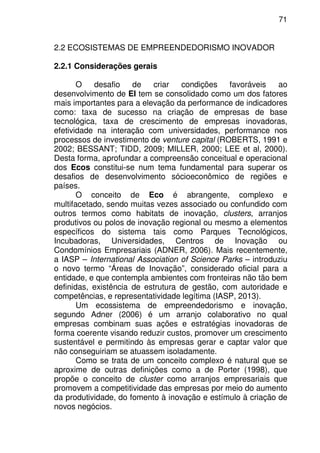 71
2.2 ECOSISTEMAS DE EMPREENDEDORISMO INOVADOR
2.2.1 Considerações gerais
O desafio de criar condições favoráveis ao
desenvolvimento de EI tem se consolidado como um dos fatores
mais importantes para a elevação da performance de indicadores
como: taxa de sucesso na criação de empresas de base
tecnológica, taxa de crescimento de empresas inovadoras,
efetividade na interação com universidades, performance nos
processos de investimento de venture capital (ROBERTS, 1991 e
2002; BESSANT; TIDD, 2009; MILLER, 2000; LEE et al, 2000).
Desta forma, aprofundar a compreensão conceitual e operacional
dos Ecos constitui-se num tema fundamental para superar os
desafios de desenvolvimento sócioeconômico de regiões e
países.
O conceito de Eco é abrangente, complexo e
multifacetado, sendo muitas vezes associado ou confundido com
outros termos como habitats de inovação, clusters, arranjos
produtivos ou polos de inovação regional ou mesmo a elementos
específicos do sistema tais como Parques Tecnológicos,
Incubadoras, Universidades, Centros de Inovação ou
Condomínios Empresariais (ADNER, 2006). Mais recentemente,
a IASP – International Association of Science Parks – introduziu
o novo termo “Áreas de Inovação”, considerado oficial para a
entidade, e que contempla ambientes com fronteiras não tão bem
definidas, existência de estrutura de gestão, com autoridade e
competências, e representatividade legítima (IASP, 2013).
Um ecossistema de empreendedorismo e inovação,
segundo Adner (2006) é um arranjo colaborativo no qual
empresas combinam suas ações e estratégias inovadoras de
forma coerente visando reduzir custos, promover um crescimento
sustentável e permitindo às empresas gerar e captar valor que
não conseguiriam se atuassem isoladamente.
Como se trata de um conceito complexo é natural que se
aproxime de outras definições como a de Porter (1998), que
propõe o conceito de cluster como arranjos empresariais que
promovem a competitividade das empresas por meio do aumento
da produtividade, do fomento à inovação e estímulo à criação de
novos negócios.
 