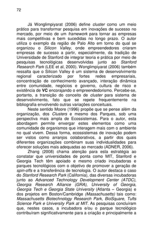 72
Já Wonglimpiyarat (2006) define cluster como um meio
prático para transformar pesquisa em inovações de sucesso no
mercado, por meio de um framework para tornar as empresas
mais competitivas e bem sucedidas no longo prazo. O autor
utiliza o exemplo da região de Palo Alto em torno do qual se
organizou o Silicon Valley, onde empreendedores criaram
empresas de sucesso a partir, especialmente, da tradição de
Universidade de Stanford de integrar teoria e prática por meio de
pesquisas tecnológicas desenvolvidas junto ao Stanford
Research Park (LEE et al, 2000). Wonglimpiyarat (2006) também
ressalta que o Silicon Valley é um sistema de desenvolvimento
regional caracterizado por fortes redes empresariais,
concentração de conhecimento avançado, interação dinâmica
entre comunidade, negócios e governo, cultura de risco e
existência de VC encorajando o empreendedorismo. Percebe-se,
portanto, a transição do conceito de cluster para sistema de
desenvolvimento, fato que se repete frequentemente na
bibliografia envolvendo outras variações conceituais.
Neste sentido Moore (1996) propõe que se pense além da
organização, dos Clusters e mesmo dos Parques, sob uma
perspectiva mais ampla de Ecossistemas. Para o autor, esta
abordagem permite enxergar estes elementos como uma
comunidade de organismos que interagem mais com o ambiente
no qual vivem. Dessa forma, ecossistemas de inovação podem
ser vistos como arranjos colaborativos, a partir dos quais
diferentes organizações combinam suas individualidades para
oferecer soluções mais adequadas ao mercado (ADNER, 2006).
Zhang (2008) chama atenção para esta estratégia ao
constatar que universidades de ponta como MIT, Stanford e
Georgia Tech têm apoiado e mesmo criado incubadoras e
parques tecnológicos com o objetivo de promover a geração de
spin-offs e a transferência de tecnologia. O autor destaca o caso
do Stanford Research Park (California), das diversas incubadoras
junto ao Advanced Technology Development Center (ATDC),
Georgia Research Alliance (GRA), University of Georgia,
Georgia Tech e Georgia State University (Atlanta – Georgia) e
dos projetos em Boston/Cambridge (Massachusetts) tais como:
Massachusetts Biotechnology Research Park, BioSquare, Tufts
Science Park e University Park at MIT. As pesquisas concluíram
que, nestes casos, a incubadora e/ou o parque tecnológico
contribuíram significativamente para a criação e principalmente a
 