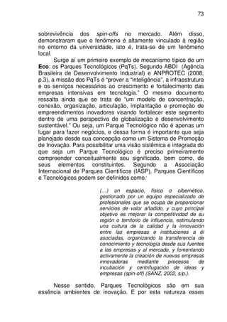 73
sobrevivência dos spin-offs no mercado. Além disso,
demonstraram que o fenômeno é altamente vinculado à região
no entorno da universidade, isto é, trata-se de um fenômeno
local.
Surge aí um primeiro exemplo de mecanismo típico de um
Eco: os Parques Tecnológicos (PqTs). Segundo ABDI (Agência
Brasileira de Desenvolvimento Industrial) e ANPROTEC (2008,
p.3), a missão dos PqTs é “prover a “inteligência”, a infraestrutura
e os serviços necessários ao crescimento e fortalecimento das
empresas intensivas em tecnologia.” O mesmo documento
ressalta ainda que se trata de “um modelo de concentração,
conexão, organização, articulação, implantação e promoção de
empreendimentos inovadores visando fortalecer este segmento
dentro de uma perspectiva de globalização e desenvolvimento
sustentável.” Ou seja, um Parque Tecnológico não é apenas um
lugar para fazer negócios, e dessa forma é importante que seja
planejado desde sua concepção como um Sistema de Promoção
de Inovação. Para possibilitar uma visão sistêmica e integrada do
que seja um Parque Tecnológico é preciso primeiramente
compreender conceitualmente seu significado, bem como, de
seus elementos constituintes. Segundo a Associação
Internacional de Parques Científicos (IASP), Parques Científicos
e Tecnológicos podem ser definidos como:
(…) un espacio, físico o cibernético,
gestionado por un equipo especializado de
profesionales que se ocupa de proporcionar
servicios de valor añadido, y cuyo principal
objetivo es mejorar la competitividad de su
región o territorio de influencia, estimulando
una cultura de la calidad y la innovación
entre las empresas e instituciones a él
asociadas, organizando la transferencia de
conocimiento y tecnología desde sus fuentes
a las empresas y al mercado, y fomentando
activamente la creación de nuevas empresas
innovadoras mediante procesos de
incubación y centrifugación de ideas y
empresas (spin-off) (SANZ, 2002, s/p.).
Nesse sentido, Parques Tecnológicos são em sua
essência ambientes de inovação. E por esta natureza esses
 
