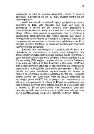 75
transcende a variável espaço geográfico, assim é possível
configurar a presença de um ou mais clusters dentro de um
mesmo parque.
Ainda em relação à variável espaço geográfico e mesmo
perímetro do Eco, vale ressaltar que, cada vez mais, os
perímetros e limites de um sistema com propósitos e
características comuns tende a transcender o aspecto físico e
atingir esferas mais amplas e complexas com o contínuo e
exponencial fortalecimento das Redes Sociais que levam à
formação de comunidades de interesse e de prática capazes de
complementar ou mesmo substituir as modalidades de Ecos
focadas na viável territorial, tal como apresentado por Townsend
(2009) em suas pesquisas.
Levando em consideração a complexidade do tema e a
densidade de mecanismos, a forma mais adequada para
compreender um Eco é por meio do exemplo ou da referência. O
caso mundial considerado mais completo e bem sucedido é o do
Silicon Valley (SV), região compreendida no norte da Califórnia-
EUA, entre as cidades de San Francisco e San Jose. O SV tem
sido exaustivamente estudado e são inúmeras as tentativas de
explicação e replicação do seu modelo (por exemplo, a Figura 5)
devido aos seus resultados inquestionáveis em termos de
número de empresas, receitas, captação de VC, etc., (segundo
Zhang (2007), em 2000 eram mais de 25.000 empresas de
tecnologia provendo 670 mil empregos bem remunerados no
setor) e, principalmente, à cultura de EI que se estabeleceu em
toda a região, servindo como referência para os EUA e para todo
o mundo. O SV se torna ainda mais importante para esta
pesquisa quando se considera que a região responde por mais
de 1/3 do VC aplicado nos EUA (FLORIDA; KENNEY, 1988).
 