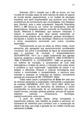 77
Etzkowitz (2011) ressalta que o SV se tornou um hub
mundial de inovação capaz de atrair talentos de todos os lugares
do mundo devido, especialmente, a um modelo de educação
excelente com perfil empreendedor que promove uma intensa
transferência de conhecimento das universidades, com destaque
para Stanford, para o setor empresarial. Segundo Rosenberg
(2001), o SV tornou-se um “ícone” de ecossistema, atraindo
pesquisadores, dirigentes públicos (incluindo os Presidentes de
Gaulle, Mitterand e Medvedev), que tentaram interpretar e
traduzir a experiência para seus países acelerando ou
desenvolvendo projetos de incubadoras, parques tecnológicos,
tecnópoles e clusters de alta tecnologia. Observa-se novamente
o termo ecossistema convivendo com outros conceitos
associados.
Particularmente no que se refere ao Silicon Valley, novos
elementos são agregados aos posicionamentos considerados
“consenso” tais como a centralidade da figura do empreendedor
para o processo de inovação e empreendedorismo
(SCHUMPETER, 1911) ou o papel fundamental dos agentes
“governo, academia e empresas” (SÁBATO, 1968; ETZKOWITZ,
1996, ETZKOWITZ, H., LEYDESDORFF, 1996) na geração de
um sistema de inovação; a característica de uma rede
heterogênea e múltipla de atores; a interação entre estes atores
é complexa e “auto organizada”; capacidade de resistir e se
adaptar a diferentes choques e rupturas tecnológicas para
manter a inventividade e competitividade; e estrutura para
entender e antecipar as mudanças do sistema, normalmente
apoiada por empresas de VC (FERRARY, 2009).
Todos estes casos e perspectivas de Ecos têm sido alvo
de diversas pesquisas e proposições, estimulando a proposição
de modelos (ISENBERG, 2010, 2011, 2012; WEF, 2013) que
propõem um conjunto de elementos de referência a serem
considerados na estruturação de um ecossistema, tais como:
capital humano, mercado, políticas públicas, serviços de suporte,
aspectos culturais, infraestrutura, tecnologia,
capital/investimento, entre outros.
A partir da análise destas várias concepções e
experiências práticas, este trabalho se propõe a estruturar um
framework de referência para contribuir com a consecução do
objetivo da tese, que exige a geração de um modelo mental que
represente os Ecos.
 